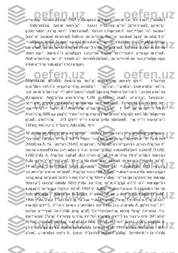 amaldagi Konstitutsiyasi 1901-yilda qabul qilingan. Davlat tuzilishi shakli jihatidan
–   federatsiya.   Davlat   boshligʻi   –   Buyuk   Britaniya   qiroli   (qirolichasi),   general-
gubernator   uning   vakili   hisoblanadi.   Konun   chiqaruvchi   hokimiyat   ikki   palatali
(vakillar  palatasi va senat) federal parlament. Vakillar  palatasi (quyi pa-lata) 3 yil
muddatga, senat (yuqori palata) deputatlari har bir shtatdan 6 yil muddat-105ga
saylanadi. Senat tarkibining yarmi har 3 yilda yangilanadi. General-guberna-tor va
bosh   vazir   boshchilik   qiladigan   hukumat   ijroiya   hokimiyatni   amalga   oshiradi.
Avstraliyaning   har   bir   shtati   oʻz   kon-stitutsiyasi,   parlamenti   va   hukumatiga   ega;
shtatlarning huquqlari cheklangan.
Mamlakat   aholisi :   Avstraliya   hozirgi   aholisining   aso-siy   qismi   –   Britaniya
o.laridan   koʻchib   kelganlarning   avlodlari   –   inglizlar,   irlandlar,   shotlandlar   boʻlib,
ular av-straliyaliklar millatini tashkil etadi (qarang Avstraliyaliklar). Tub joy aholi va
duragaylar   Avstraliya   aholisining   1,5%   ni   tashkil   etadi;   ukrainlar,   italyanlar,
nemislar,   greklar,   gollandlar   va   boshqa   ham   yashaydi.   Bir   necha   yuz   oʻzbek   bor.
Rasmiy   tili   –   ingliz   tili.   Aholining   oʻrtacha   zichligi   –   1   km²   ga   salkam   2   kishi.
Aholining  80%  ga yaqini materikning  sharqiy va  janubi-sharqiy  sohilida istiqomat
qiladi;   aholining   –   2/3   qismi   yirik   shaharlarda   yashaydi.   Eng   yirik   shaharlari:
Sidney, Melburn, Brisben, Adelaida, Pert
18-asrgacha   Avstraliya   aborigenlari   ibtidoiy   jamoa   tuzumi   sharoitida   yashagan.
Yevropaliklardan   birinchi   boʻlib   mate-rikka  golland   dengiz   sayyohlari   V.   Yans-zon
(1606) va A. Ya. Tasman (1642) kelganlar. Yangi qit’ani oʻrganish uchun Angliya bir
necha ekspeditsiya, jumladan J. Kuk rahbarligidagi ekspeditsiyani yubordi (1770).
1788-yilda   A.   Angliya   hududi   deb   e’lon   qilindi.19-asrning   20-yillaridan   boshlab
A.da   qoʻychilik   rivojlandi,   30-yillarda   dast-labki   sanoat   korxonalari   paydo   boʻldi.
19-asrning   2-yarmidagi   "oltin   talvasasi"   (1851–61)   munosabati   bilan   koʻchib
keluvchilar ancha koʻpaydi. Angliya hukumati A.dagi mustamlakalarda boshlangan
keng xalq harakati (oltin izlovchilarning 1854-yildagi Evrika qoʻzgʻoloni va boshqa
isyonlar)   tazyiqi   ostida   1855-yilda   ularning   koʻpchiligiga   oʻzini   oʻzi   boshqarish
xuquqini berishga majbur boʻldi. 1901-yil A.dagi mustamlakalar 6 shtatdan ibo-rat
federatsiyaga   –   Avstraliya   Ittifoqiga   birlashtirildi   va   u   dominion   maqomini   oddi.
1906-yilda unga Britaniyaning Pa-pua mustamlakasi (Yangi Gvineya o.ning janubi-
sharqiy qismi), Birinchi jahon  urushidan  keyin   esa (bu  urushda  A.  qoʻshinlari Bri-
taniya   armiyasi   tarkibida   jang   qildi)   Germaniyaning   sobiq   Yangi   Gvineya   mu-
stamlakasi   (Yangi   Gvineya   o.ning   shimoli-sharqiy   qismi)   va   Nauru   orol   (Millatlar
Ittifoqi   mandati   ostidagi   hudud   sifa-tida)   berildi.   Ikkinchi   jahon   urushi   vaqtida  A.
gitlerchilarga qarshi koalitsiya tarafida harakat qildi. 1945-yildan Avstraliya– BMT
aʼzosi.   Urushdan   keyin   A.   Buyuk   Britaniya   boshchiligidagi   Hamdoʻstlik   tarkibida 