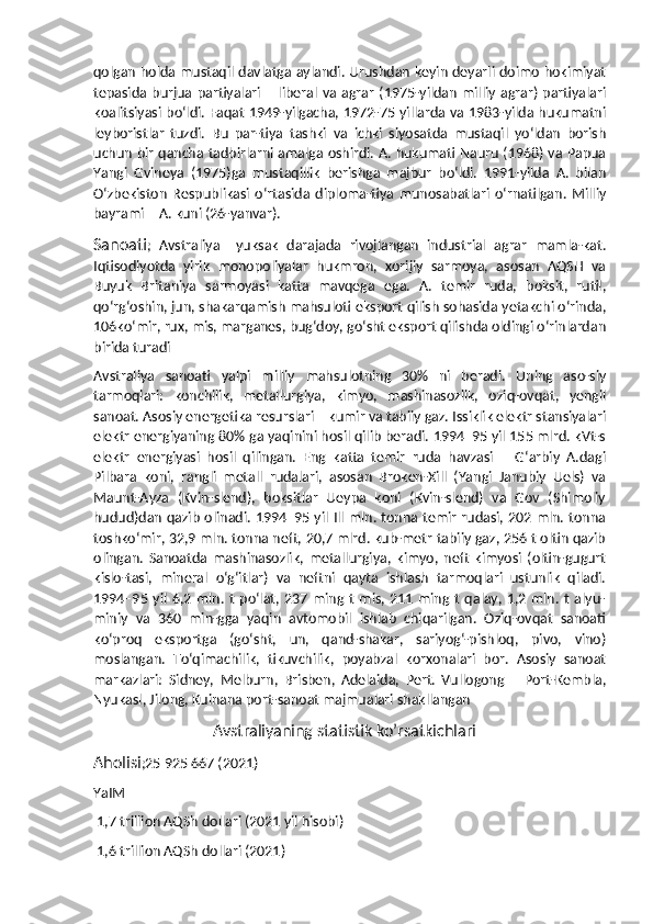 qolgan holda mustaqil davlatga aylandi. Urushdan keyin deyarli doimo hokimiyat
tepasida burjua  partiyalari  –  liberal  va  agrar   (1975-yildan   milliy  agrar)  partiyalari
koalitsiyasi boʻldi. Faqat 1949-yilgacha, 1972-75 yillarda va 1983-yilda hukumatni
leyboristlar   tuzdi.   Bu   par-tiya   tashki   va   ichki   siyosatda   mustaqil   yoʻldan   borish
uchun bir qancha tadbirlarni amalga oshirdi. A. hukumati Nauru (1968) va Papua
Yangi   Gvineya   (1975)ga   mustaqillik   berishga   majbur   boʻldi.   1991-yilda   A.   bilan
Oʻzbekiston   Respublikasi   oʻrtasida   diploma-tiya   munosabatlari   oʻrnatilgan.   Milliy
bayrami – A. kuni (26-yanvar).
Sanoati ;   Avstraliya–   yuksak   darajada   rivojlangan   industrial   agrar   mamla-kat.
Iqtisodiyotda   yirik   monopoliyalar   hukmron,   xorijiy   sarmoya,   asosan   AQSH   va
Buyuk   Britaniya   sarmoyasi   katta   mavqega   ega.   A.   temir   ruda,   boksit,   rutil,
qoʻrgʻoshin, jun, shakarqamish mahsuloti eksport qilish sohasida yetakchi oʻrinda,
106koʻmir, rux, mis, marganes, bugʻdoy, goʻsht eksport qilishda oldingi oʻrinlardan
birida turadi
Avstraliya   sanoati   yalpi   milliy   mahsulotning   30%   ni   beradi.   Uning   aso-siy
tarmoqlari:   konchilik,   metallurgiya,   kimyo,   mashinasozlik,   oziq-ovqat,   yengil
sanoat. Asosiy energetika resurslari – kumir va tabiiy gaz. Issiklik elektr stansiyalari
elektr energiyaning 80% ga yaqinini hosil qilib beradi. 1994–95 yil 155 mlrd. kVt-s
elektr   energiyasi   hosil   qilingan.   Eng   katta   temir   ruda   havzasi   –   Gʻarbiy   A.dagi
Pilbara   koni,   rangli   metall   rudalari,   asosan   Broken-Xill   (Yangi   Janubiy   Uels)   va
Maunt-Ayza   (Kvin-slend),   boksitlar   Ueypa   koni   (Kvin-slend)   va   Gov   (Shimoliy
hudud)dan qazib olinadi. 1994–95 yil Ill mln. tonna temir rudasi, 202 mln. tonna
toshkoʻmir, 32,9 mln. tonna neft, 20,7 mlrd. kub-metr tabiiy gaz, 256 t oltin qazib
olingan.   Sanoatda   mashinasozlik,   metallurgiya,   kimyo,   neft   kimyosi   (oltin-gugurt
kislo-tasi,   mineral   oʻgʻitlar)   va   neftni   qayta   ishlash   tarmoqlari   ustunlik   qiladi.
1994–95   yil   6,2  mln.   t   poʻlat,   237   ming  t   mis,  211  ming   t   qalay,   1,2  mln.   t   alyu-
miniy   va   360   min-gga   yaqin   avtomobil   ishlab   chiqarilgan.   Oziq-ovqat   sanoati
koʻproq   eksportga   (goʻsht,   un,   qand-shakar,   sariyogʻ-pishloq,   pivo,   vino)
moslangan.   Toʻqimachilik,   tikuvchilik,   poyabzal   korxonalari   bor.   Asosiy   sanoat
markazlari:   Sidney,   Melburn,   Brisben,   Adelaida,   Pert.   Vullogong   –   Port-Kembla,
Nyukasl, Jilong, Kuinana port-sanoat majmualari shakllangan
                              Avstraliyaning statistik ko’rsatkichlari
Aholisi ;25 925 667 (2021)
YaIM
 1,7 trillion AQSh dollari (2021 yil hisobi) 
 1,6 trillion AQSh dollari (2021)  