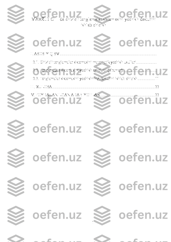 MAVZU:  C++ da chiziqli tenglamalar sistemasini yechish dasturini
ishlab chiqish  
 
                                        
                                            
II. ASOSIY QISM ................................................................................................
2.1. Chiziqli tenglamalar sistemasini matematik yechish usullari ....................
2.2. Tenglamalar sistemasini yechish agoritmi (Kramer) ..................................
2.3. Tenglamalar sistemasini yechishning dasturini ishlab chiqish ................. 11
III. XULOSA ...................................................................................................... 22
IV. FOYDALANILGAN ADABIYOTLAR ...................................................... 22
                                                                                                                                
1 