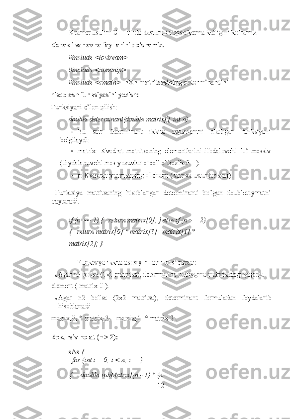 Kramer usulini C++ tilida dasturini tuzish ketma ketligini ko’ramiz. 
Kerakli sarlavha fayllarini qo’shamiz. 
#include <iostream> 
#include <iomanip> 
#include <cmath>    nXn matritsasining determinantini 
hisoblash funksiyasini yozish: 
Funksiyani e’lon qilish: 
double determinant(double matrix[], int n) 
• Bu   satr   determinant   ikkita   argumentni   oladigan   funksiyani
belgilaydi: 
• matrix:   Kvadrat   matritsaning   elementlarini   ifodalovchi   1D   massiv
(foydalanuvchi mos yozuvlar orqali o'tkaziladi []). 
• n: Kvadrat matritsaning o'lchami (satr va ustunlar soni). 
  Funktsiya   matritsaning   hisoblangan   determinanti   bo'lgan   doubleqiymatni
qaytaradi. 
if (n == 1) {   return matrix[0]; } else if (n == 2) 
{   return matrix[0] * matrix[3] - matrix[1] * 
matrix[2]; } 
• Funktsiya ikkita asosiy holatni boshqaradi: 
o Agar n1 bo'lsa (1x1 matritsa), determinant oddiygina matritsadagi yagona 
element ( matrix[0]). 
o Agar   n2   bo'lsa   (2x2   matritsa),   determinant   formuladan   foydalanib
hisoblanadi 
matrix[0] * matrix[3] - matrix[1] * matrix[2]. 
Rekursiv holat (n > 2): 
else { 
  for (int i = 0; i < n; i++) 
{     double subMatrix[(n - 1) * (n
12 