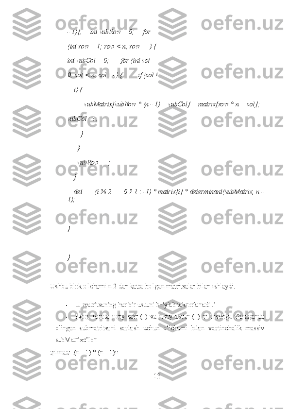 - 1)];     int subRow = 0;     for 
(int row = 1; row < n; row++) {  
int subCol = 0;       for (int col = 
0; col < n; col++) {         if (col !
= i) { 
          subMatrix[subRow * (n - 1) + subCol] = matrix[row * n + col];  
subCol++; 
        } 
      } 
      subRow++; 
    } 
    det += (i % 2 == 0 ? 1 : -1) * matrix[i] * determinant(subMatrix, n -
1); 
  
}
 
}
 
Ushbu blok o'lchami n 2 dan katta bo'lgan matritsalar bilan ishlaydi. 
• U matritsaning har bir ustuni bo'ylab takrorlanadi .i 
• Loop   ichida   joriy   satr   (   )   va   joriy   ustun   (   )   ni   hisobga   olmaganda
olingan   submatritsani   saqlash   uchun   o‘lchami   bilan   vaqtinchalik   massiv
subMatrixe’lon 
qilinadi .(n - 1) * (n - 1)ii 
13 