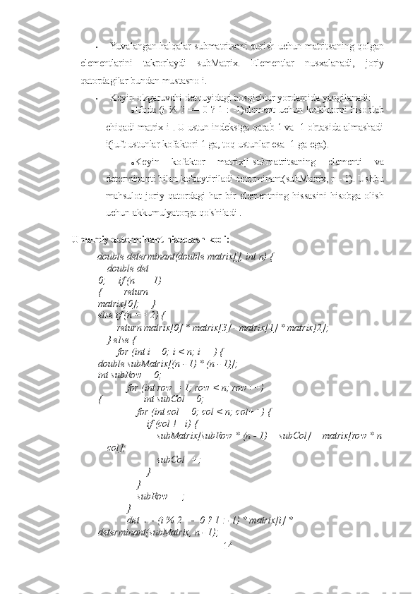 • Yuvalangan halqalar submatritsani qurish uchun matritsaning qolgan
elementlarini   takrorlaydi   subMatrix.   Elementlar   nusxalanadi,   joriy
qatordagilar bundan mustasno i. 
• Keyin o'zgaruvchi detquyidagi bosqichlar yordamida yangilanadi: 
o Ifoda (i % 2 == 0 ? 1 : -1)element uchun kofaktorni hisoblab
chiqadi matrix[i]. U ustun indeksiga qarab 1 va -1 o'rtasida almashadi
i(juft ustunlar kofaktori 1 ga, toq ustunlar esa -1 ga ega). 
o Keyin   kofaktor   matrix[i]submatritsaning   elementi   va
determinanti bilan ko'paytiriladi determinant(subMatrix, n - 1). Ushbu
mahsulot   joriy   qatordagi   har   bir   elementning   hissasini   hisobga   olish
uchun akkumulyatorga qo'shiladi . 
Umumiy determinant hisoblash kodi: 
double determinant(double matrix[], int n) { 
    double det = 
0;     if (n == 1) 
{         return 
matrix[0];     } 
else if (n == 2) {
        return matrix[0] * matrix[3] - matrix[1] * matrix[2]; 
    } else { 
        for (int i = 0; i < n; i++) {          
double subMatrix[(n - 1) * (n - 1)];    
int subRow = 0; 
            for (int row = 1; row < n; row++)
{                 int subCol = 0; 
                for (int col = 0; col < n; col++) { 
                    if (col != i) { 
                        subMatrix[subRow * (n - 1) + subCol] = matrix[row * n
+ col]; 
                        subCol++; 
                    } 
                } 
                subRow++; 
            } 
            det += (i % 2 == 0 ? 1 : -1) * matrix[i] * 
determinant(subMatrix, n - 1); 
14 