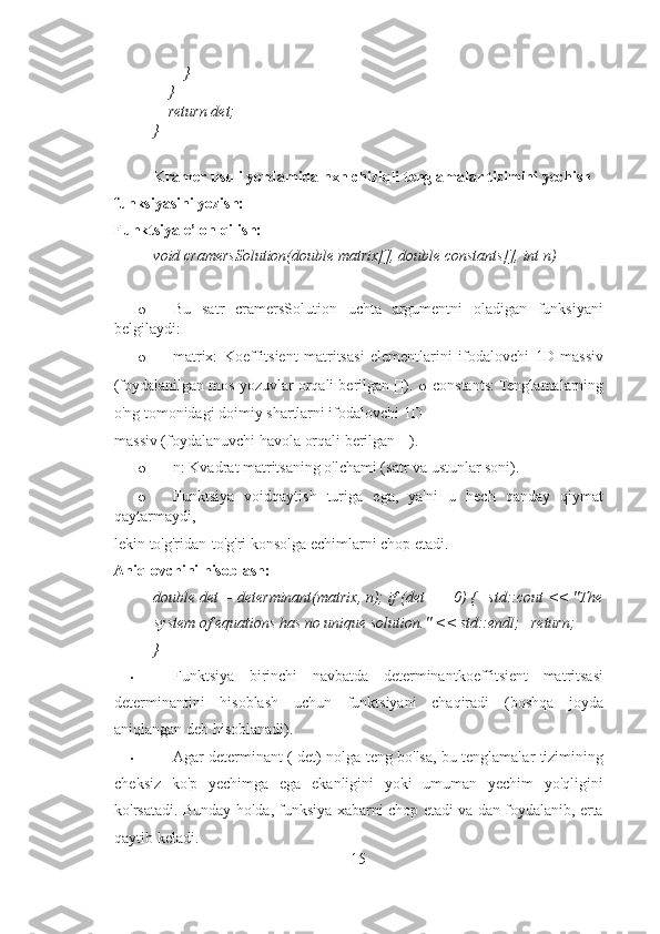         } 
    } 
    return det; 
}  
 
Kramer usuli yordamida nxn chiziqli tenglamalar tizimini yechish 
funksiyasini yozish: 
Funktsiya e’lon qilish: 
void cramersSolution(double matrix[], double constants[], int n) 
 
o Bu   satr   cramersSolution   uchta   argumentni   oladigan   funksiyani
belgilaydi: 
o matrix:   Koeffitsient   matritsasi   elementlarini   ifodalovchi   1D   massiv
(foydalanilgan mos yozuvlar orqali berilgan []).  o   constants: Tenglamalarning
o'ng tomonidagi doimiy shartlarni ifodalovchi 1D 
massiv (foydalanuvchi havola orqali berilgan []). 
o n: Kvadrat matritsaning o'lchami (satr va ustunlar soni). 
o Funktsiya   voidqaytish   turiga   ega,   ya'ni   u   hech   qanday   qiymat
qaytarmaydi, 
lekin to'g'ridan-to'g'ri konsolga echimlarni chop etadi. 
Aniqlovchini hisoblash:  
double det = determinant(matrix, n); if (det == 0) {   std::cout << "The
system of equations has no unique solution."  << std::endl;   return; 
}  
• Funktsiya   birinchi   navbatda   determinantkoeffitsient   matritsasi
determinantini   hisoblash   uchun   funktsiyani   chaqiradi   (boshqa   joyda
aniqlangan deb hisoblanadi). 
• Agar determinant ( det) nolga teng bo'lsa, bu tenglamalar tizimining
cheksiz   ko'p   yechimga   ega   ekanligini   yoki   umuman   yechim   yo'qligini
ko'rsatadi. Bunday holda, funksiya xabarni chop etadi va dan foydalanib, erta
qaytib keladi. 
15 