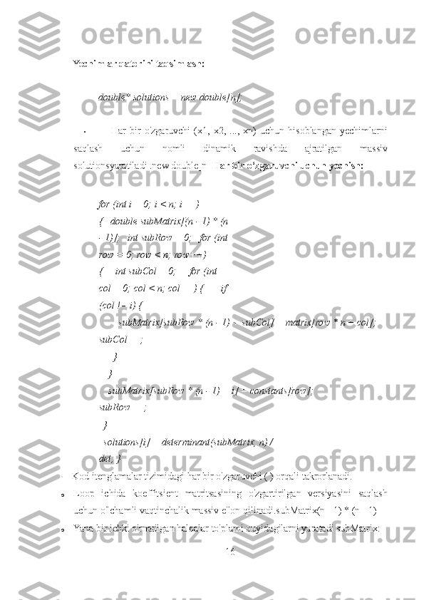  
Yechimlar qatorini taqsimlash: 
 
double* solutions = new double[n]; 
 
• Har   bir   o'zgaruvchi   (x1,   x2,   ...,   xn)   uchun   hisoblangan   yechimlarni
saqlash   uchun   nomli   dinamik   ravishda   ajratilgan   massiv
solutionsyaratiladi .new double[n]  Har bir o‘zgaruvchi uchun yechish: 
 
for (int i = 0; i < n; i++) 
{   double subMatrix[(n - 1) * (n
- 1)];   int subRow = 0;   for (int
row = 0; row < n; row++) 
{     int subCol = 0;     for (int 
col = 0; col < n; col++) {       if 
(col != i) { 
        subMatrix[subRow * (n - 1) + subCol] = matrix[row * n + col];    
subCol++; 
      } 
    } 
    subMatrix[subRow * (n - 1) + i] = constants[row];     
subRow++; 
  } 
  solutions[i] = determinant(subMatrix, n) / 
det; }  
•   Kod itenglamalar tizimidagi har bir o'zgaruvchi ( ) orqali takrorlanadi. 
o Loop   ichida   koeffitsient   matritsasining   o'zgartirilgan   versiyasini   saqlash
uchun o'lchamli vaqtinchalik massiv e'lon qilinadi.subMatrix(n - 1) * (n - 1) 
o Yana bir ichki o'rnatilgan halqalar to'plami quyidagilarni yaratadi subMatrix: 
16 