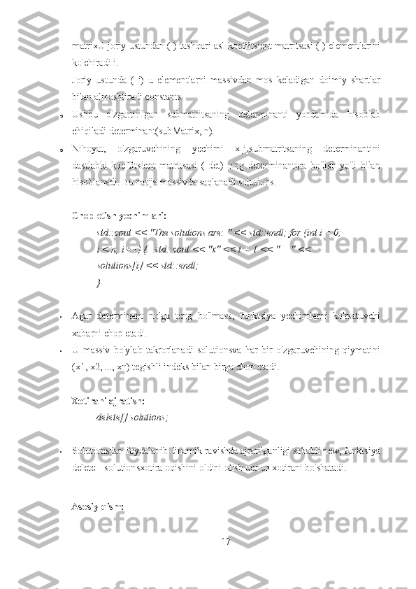 ▪ matrixU joriy ustundan ( ) tashqari asl koeffitsient matritsasi ( ) elementlarini
ko'chiradi i. 
▪ Joriy   ustunda   (   i)   u   elementlarni   massivdan   mos   keladigan   doimiy   shartlar
bilan almashtiradi constants. 
o Ushbu   o'zgartirilgan   submatritsaning   determinanti   yordamida   hisoblab
chiqiladi determinant(subMatrix, n). 
o Nihoyat,   o'zgaruvchining   yechimi   x[i]submatritsaning   determinantini
dastlabki   koeffitsient   matritsasi   (   det)   ning   determinantiga   bo'lish   yo'li   bilan
hisoblanadi.  Bu natija massivda saqlanadi solutions. 
 
Chop etish yechimlari:  
std::cout << "The solutions are: " << std::endl; for (int i = 0;
i < n; i++) {   std::cout << "x" << i + 1 << " = " << 
solutions[i] << std::endl; 
} 
 
• Agar   determinant   nolga   teng   bo'lmasa,   funktsiya   yechimlarni   ko'rsatuvchi
xabarni chop etadi. 
• U   massiv   bo'ylab   takrorlanadi   solutionsva   har   bir   o'zgaruvchining   qiymatini
(x1, x2, ..., xn) tegishli indeks bilan birga chop etadi. 
 
Xotirani ajratish:  
delete[] solutions; 
 
• Solutionsdan foydalanib dinamik ravishda ajratilganligi sababli new, funktsiya
delete[] solutionsxotira oqishini oldini olish uchun xotirani bo'shatadi. 
 
Asosiy qism: 
17 