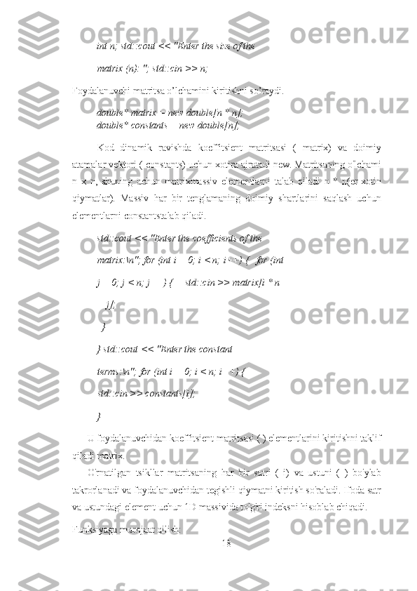 int n; std::cout << "Enter the size of the 
matrix (n): "; std::cin >> n; 
Foydalanuvchi matritsa o’lchamini kiritishni so’raydi. 
double* matrix = new double[n * n]; 
double* constants = new double[n]; 
Kod   dinamik   ravishda   koeffitsient   matritsasi   (   matrix)   va   doimiy
atamalar vektori ( constants) uchun xotira ajratadi new. Matritsaning o'lchami
n   x   n,   shuning   uchun   matrixmassiv   elementlarni   talab   qiladi   n   *   n(er-xotin
qiymatlar).   Massiv   har   bir   tenglamaning   doimiy   shartlarini   saqlash   uchun
elementlarni constantstalab qiladi. 
std::cout << "Enter the coefficients of the 
matrix:\n"; for (int i = 0; i < n; i++) {   for (int 
j = 0; j < n; j++) {     std::cin >> matrix[i * n 
+ j]; 
  } 
} std::cout << "Enter the constant 
terms:\n"; for (int i = 0; i < n; i++) { 
std::cin >> constants[i]; 
} 
U foydalanuvchidan koeffitsient matritsasi ( ) elementlarini kiritishni taklif
qiladi matrix. 
O'rnatilgan   tsikllar   matritsaning   har   bir   satri   (   i)   va   ustuni   (   )   bo'ylab
takrorlanadi va foydalanuvchidan tegishli qiymatni kiritish so'raladi. Ifoda satr
va ustundagi element uchun 1D massivida to'g'ri indeksni hisoblab chiqadi. 
Funksiyaga murojaat qilish: 
18 