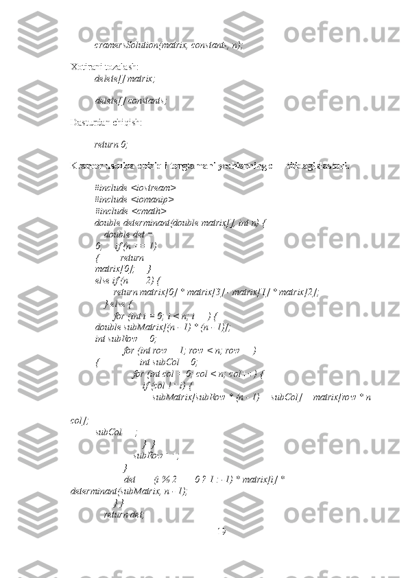 cramersSolution(matrix, constants, n); 
Xotirani tozalash: 
delete[] matrix;  
delete[] constants;
Dasturdan chiqish: 
return 0; 
Kramer usulida chiziqli tenglamani yechishning c++ tilidagi dasturi. 
#include <iostream> 
#include <iomanip> 
#include <cmath> 
double determinant(double matrix[], int n) { 
    double det = 
0;     if (n == 1) 
{         return 
matrix[0];     } 
else if (n == 2) {
        return matrix[0] * matrix[3] - matrix[1] * matrix[2]; 
    } else { 
        for (int i = 0; i < n; i++) {         
double subMatrix[(n - 1) * (n - 1)];   
int subRow = 0; 
            for (int row = 1; row < n; row++)
{                 int subCol = 0; 
                for (int col = 0; col < n; col++) { 
                    if (col != i) { 
                        subMatrix[subRow * (n - 1) + subCol] = matrix[row * n
+ 
col];                         
subCol++; 
                    }  } 
                subRow++; 
            } 
            det += (i % 2 == 0 ? 1 : -1) * matrix[i] * 
determinant(subMatrix, n - 1); 
        } } 
    return det; 
19 