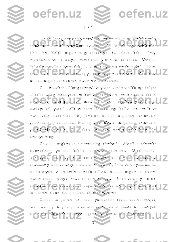                                                     
                                                                 I .  KIRISH  
 
              Chiziqli   tenglamalar   sistemasi   -   bu   matematikada   va   ko ' plab   amaliy
sohalarda   muhim   rol   o ' ynaydigan   tushuncha   bo ' lib ,  ko ' plab   o ' zgaruvchilarning
bir   nechta   chiziqli   tenglamalariga   asoslangan .   Bu   tizimlar   ko ' plab   ilmiy ,
muhandislik   va   iqtisodiyot   masalalarini   yechishda   qo ' llaniladi .   Masalan ,
iqtisodiy   modellarni   yaratishda ,   fizika   va   kimyo   muammolarini   hal   qilishda ,
shuningdek ,   texnika   va   texnologiya   sohasidagi   muammolarni   hal   qilishda
chiziqli   tenglamalar   sistemasi   muhim   vosita   hisoblanadi . 
C ++  dasturlash   tili   keng   qamrovli   va   yuqori   samaradorlikka   ega   bo ' lgan
til   bo ' lib ,   uning   imkoniyatlari   va   kuchli   tomonlari   matematik   hisob - kitoblarni
amalga   oshirishda   juda   qo ' l   keladi .   C ++   ning   obyektga   yo ' naltirilgan
xususiyatlari ,   yuqori   tezlik   va   samaradorlikka   ega   bo ' lishi   matematik   va
muhandislik   hisob - kitoblarida ,   jumladan   chiziqli   tenglamalar   sistemasini
yechishda   keng   qo ' llaniladi .   Shuning   uchun   chiziqli   tenglamalar   sistemasini
yechish   algoritmlarini   C++   dasturlash   tilida   amalga   oshirish   muhim
ahamiyatga ega. 
Chiziqli   tenglamalar   sistemasining   ahmiyati.   Chiziqli   tenglamalar
sistemasining   yechimi   ko'plab   sohalarda   qo'llaniladi.   Misol   uchun,
iqtisodiyotda   iqtisodiy   ko'rsatkichlarni   bashorat   qilish,   muhandislikda
strukturaviy tahlil va dizayn masalalarini hal qilish, fizika va kimyoda esa har
xil   reaksiyalar   va   harakatlarni   model   qilishda   chiziqli   tenglamalar   sistemi
muhim o'rinni egallaydi. Shu bilan birga, kompyuter fanlari va sun'iy intellekt
sohalarida   ham   ma'lumotlarni   qayta   ishlash   va   analiz   qilishda   chiziqli
tenglamalar sistemasining qo'llanilishi keng tarqalgan. 
Chiziqli   tenglamalar   sistemasini   yechishning   ko'plab   usullari   mavjud,
lekin   ularning   eng   keng   tarqalgani   va   samaralisi   Gauss   eliminatsiyasi
algoritmidir. Gauss eliminatsiyasi algoritmi yordamida chiziqli tenglamalar
2 