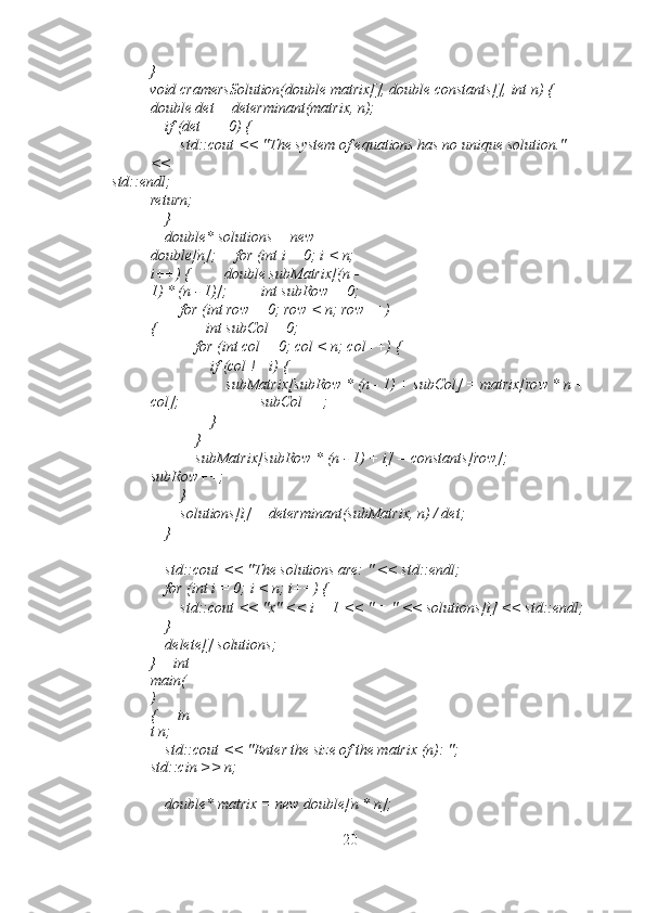 } 
void cramersSolution(double matrix[], double constants[], int n) {   
double det = determinant(matrix, n); 
    if (det == 0) { 
        std::cout << "The system of equations has no unique solution." 
<< 
std::endl;     
return;
    } 
    double* solutions = new 
double[n];     for (int i = 0; i < n; 
i++) {         double subMatrix[(n - 
1) * (n - 1)];         int subRow = 0; 
        for (int row = 0; row < n; row++)
{             int subCol = 0; 
            for (int col = 0; col < n; col++) { 
                if (col != i) { 
                    subMatrix[subRow * (n - 1) + subCol] = matrix[row * n +
col];                     subCol++; 
                } 
            } 
            subMatrix[subRow * (n - 1) + i] = constants[row];            
subRow++; 
        } 
        solutions[i] = determinant(subMatrix, n) / det; 
    } 
 
    std::cout << "The solutions are: " << std::endl; 
    for (int i = 0; i < n; i++) { 
        std::cout << "x" << i + 1 << " = " << solutions[i] << std::endl; 
    } 
    delete[] solutions; 
}   int
main(
)
{     in
t n; 
    std::cout << "Enter the size of the matrix (n): ";     
std::cin >> n; 
 
    double* matrix = new double[n * n]; 
20 