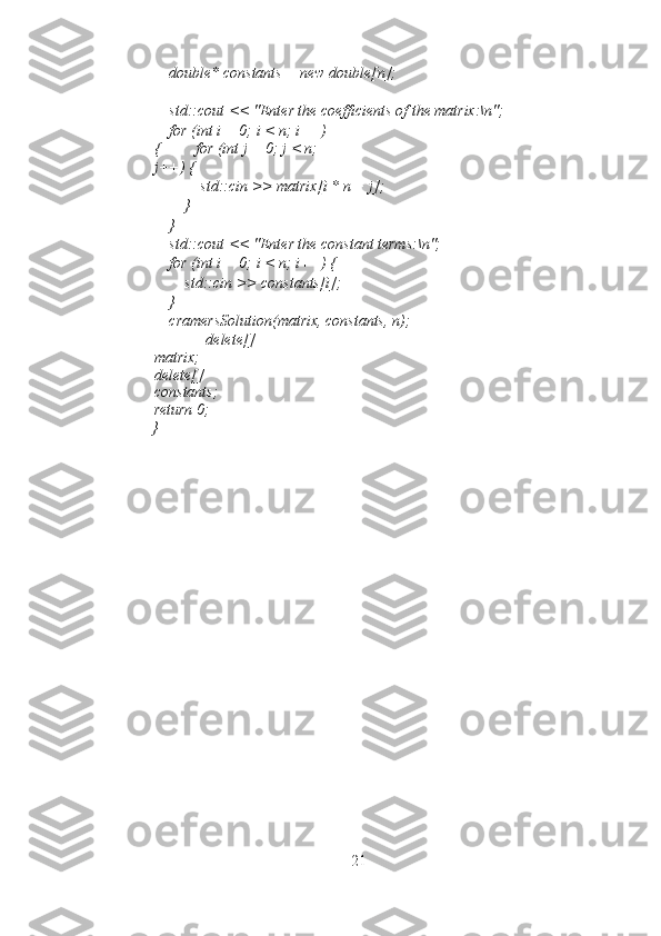     double* constants = new double[n]; 
 
    std::cout << "Enter the coefficients of the matrix:\n"; 
    for (int i = 0; i < n; i++)
{         for (int j = 0; j < n; 
j++) { 
            std::cin >> matrix[i * n + j]; 
        } 
    } 
    std::cout << "Enter the constant terms:\n"; 
    for (int i = 0; i < n; i++) { 
        std::cin >> constants[i]; 
    } 
    cramersSolution(matrix, constants, n); 
        delete[]
matrix;
delete[]
constants;
return 0; 
}    
21 