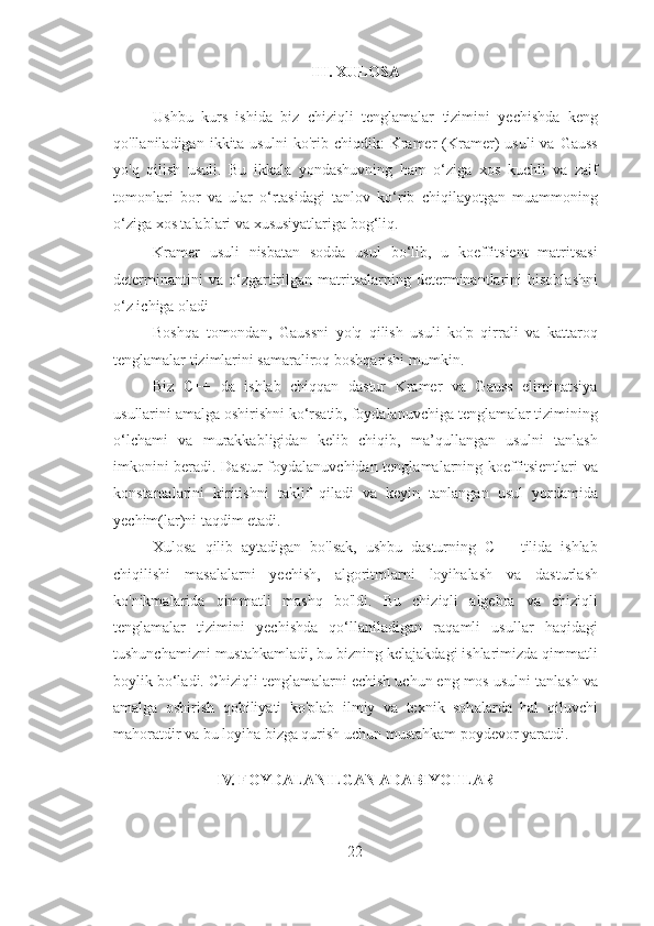 III. XULOSA 
 
Ushbu   kurs   ishida   biz   chiziqli   tenglamalar   tizimini   yechishda   keng
qo'llaniladigan  ikkita  usulni  ko'rib  chiqdik:  Kramer   (Kramer)  usuli   va  Gauss
yo'q   qilish   usuli.   Bu   ikkala   yondashuvning   ham   o‘ziga   xos   kuchli   va   zaif
tomonlari   bor   va   ular   o‘rtasidagi   tanlov   ko‘rib   chiqilayotgan   muammoning
o‘ziga xos talablari va xususiyatlariga bog‘liq. 
Kramer   usuli   nisbatan   sodda   usul   bo‘lib,   u   koeffitsient   matritsasi
determinantini   va   o‘zgartirilgan   matritsalarning  determinantlarini   hisoblashni
o‘z ichiga oladi 
Boshqa   tomondan,   Gaussni   yo'q   qilish   usuli   ko'p   qirrali   va   kattaroq
tenglamalar tizimlarini samaraliroq boshqarishi mumkin.  
Biz   C++   da   ishlab   chiqqan   dastur   Kramer   va   Gauss   eliminatsiya
usullarini amalga oshirishni ko‘rsatib, foydalanuvchiga tenglamalar tizimining
o‘lchami   va   murakkabligidan   kelib   chiqib,   ma’qullangan   usulni   tanlash
imkonini beradi. Dastur foydalanuvchidan tenglamalarning koeffitsientlari va
konstantalarini   kiritishni   taklif   qiladi   va   keyin   tanlangan   usul   yordamida
yechim(lar)ni taqdim etadi. 
Xulosa   qilib   aytadigan   bo'lsak,   ushbu   dasturning   C++   tilida   ishlab
chiqilishi   masalalarni   yechish,   algoritmlarni   loyihalash   va   dasturlash
ko'nikmalarida   qimmatli   mashq   bo'ldi.   Bu   chiziqli   algebra   va   chiziqli
tenglamalar   tizimini   yechishda   qo‘llaniladigan   raqamli   usullar   haqidagi
tushunchamizni mustahkamladi, bu bizning kelajakdagi ishlarimizda qimmatli
boylik bo‘ladi. Chiziqli tenglamalarni echish uchun eng mos usulni tanlash va
amalga   oshirish   qobiliyati   ko'plab   ilmiy   va   texnik   sohalarda   hal   qiluvchi
mahoratdir va bu loyiha bizga qurish uchun mustahkam poydevor yaratdi. 
   
IV. FOYDALANILGAN ADABIYOTLAR 
 
22 