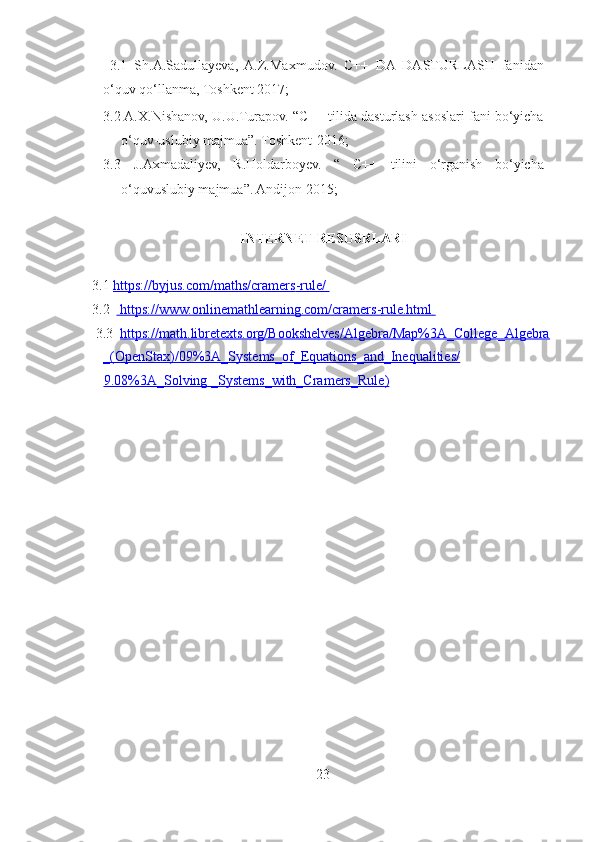   3.1   Sh.A.Sadullayeva,   A.Z.Maxmudov.   C++   DA   DASTURLASH   fanidan
o‘quv qo‘llanma, Toshkent 2017; 
3.2  A.X.Nishanov, U.U.Turapov. “C++ tilida dasturlash asoslari fani bo‘yicha
o‘quv-uslubiy majmua”. Toshkent-2016; 
3.3   J.Axmadaliyev,   R.Holdarboyev.   “   C++   tilini   o‘rganish   bo‘yicha
o‘quvuslubiy majmua”. Andijon-2015; 
 
INTERNET RESUSRLARI 
 
  3.1  https://byjus.com/maths/cramers    -   rule/       
  3.2    https://www.onlinemathlearning.com/cramers    -   rule.html       
   3.3   https://math.libretexts.org/Bookshelves/Algebra/Map%3A_College_Algebra
_(OpenStax)/09%3A_Systems_of_Equations_and_Inequalities/
9.08%3A_Solving     _Systems_with_Cramers_Rule    )    
 
 
23 