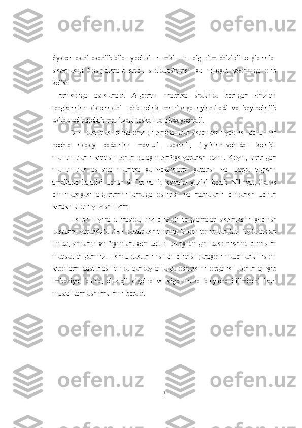                                       
 
System asini osonlik bilan yechish mumkin. Bu algoritm chiziqli tenglamalar
sistemasini   bosqichma-bosqich   soddalashtirish   va   nihoyat   yechimga   olib
kelish
  prinsipiga   asoslanadi.   Algoritm   matritsa   shaklida   berilgan   chiziqli
tenglamalar   sistemasini   uchburchak   matritsaga   aylantiradi   va   keyinchalik
ushbu uchburchak matritsani teskari tartibda yechadi. 
C++ dasturlash tilida chiziqli tenglamalar sistemasini yechish uchun bir
nechta   asosiy   qadamlar   mavjud.   Dastlab,   foydalanuvchidan   kerakli
ma'lumotlarni   kiritish   uchun   qulay  interfeys   yaratish   lozim.   Keyin,   kiritilgan
ma'lumotlar   asosida   matritsa   va   vektorlarni   yaratish   va   ularga   tegishli
amallarni bajarish uchun sinflar  va funksiyalar  yozish kerak. Nihoyat, Gauss
eliminatsiyasi   algoritmini   amalga   oshirish   va   natijalarni   chiqarish   uchun
kerakli kodni yozish lozim. 
Ushbu   loyiha   doirasida,   biz   chiziqli   tenglamalar   sistemasini   yechish
dasturini yaratishda C++ dasturlash tilining kuchli tomonlaridan foydalangan
holda, samarali va foydalanuvchi uchun qulay bo'lgan dastur ishlab chiqishni
maqsad   qilganmiz.   Ushbu   dasturni   ishlab   chiqish   jarayoni   matematik   hisob-
kitoblarni   dasturlash   tilida   qanday   amalga   oshirishni   o'rganish   uchun   ajoyib
imkoniyat   bo'lib,   chiziqli   algebra   va   algoritmika   bo'yicha   bilimlarni   ham
mustahkamlash imkonini beradi. 
   
3 