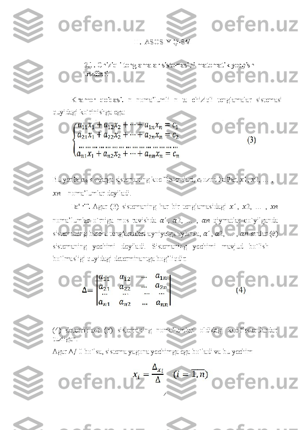                                                 
II.  ASOSIY QISM 
 
2.1.   Chiziqli tenglamalar sistemasini matematik yechish 
usullari 
 
Kramer   qoidasi.   n   noma’lumli   n   ta   chiziqli   tenglamalar   sistemasi
quyidagi ko`rinishga ega: 
 
Bu yerda  ??????
????????????  sonlarga sistemaning koeffitsientlari,  ??????
??????  ozod hadlar,  ?????? 1,  ?????? 2, … , 
????????????  – noma’lumlar deyiladi.  
Ta’rif.   Agar   (3)   sistemaning   har   bir   tenglamasidagi   ?????? 1,   ?????? 2,   …   ,   ????????????
noma’lumlar   o`rniga   mos   ravishda   ?????? 1,   ?????? 2,   …   ,   ????????????   qiymatlar   qo`yilganda
sistemaning barcha tenglamalari ayniyatga aylansa,  ?????? 1,  ?????? 2, … ,  ????????????  sonlar (3)
sistemaning   yechimi   deyiladi.   Sistemaning   yechimi   mavjud   bo`lish   –
bo`lmasligi quyidagi determinantga bog’liqdir: 
 
(4)   determinant   (3)   sistemaning   noma’lumlari   oldidagi   koeffitsientlardan
tuzilgan. 
Agar ∆≠ 0 bo`lsa, sistema yagona yechimga ega bo`ladi va bu yechim 
 
4 