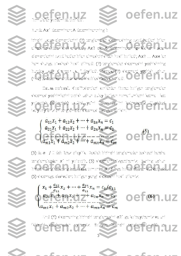 formulalar yordamida topiladi.                            
Bunda ∆ ?????? 1 determinant ∆ determinantning b
irinchi   ustun   elementlarini   (3)   tenglamalar   sistemasining   ozod   hadlari   bilan
almashtirishdan   hosil   qilinadi;   ∆ ?????? 2   esa   ∆   determinantning   ikkinchi   ustun
elementlarini ozod hadlar bilan almashtirishdan hosil bo`ladi; ∆ ?????? 3 … ∆ ????????????  lar
ham   shunga   o`xshash   hosil   qilinadi.   (3)   tenglamalar   sistemasini   yechishning
bunday   usuli   Kramer   usuli   deyiladi.   Demak,   (3)   sistemani   yechish   uchun
(n+1) ta determinant tuzish va hisoblash kerak bo`ladi. 
Gauss   qoidasi.   Koeffitsientlari   sonlardan   iborat   bo`lgan   tenglamalar
sistemasi yechimlarini topish uchun qulay bo`lgan noma`lumlarni ketma – ket
yo`qotish   (chiqarish)   usulini,   ya’ni   Gauss   usulini   ko`rsatamiz.   Quyidagi
ixtiyoriy chiziqli tenglamalar sistemasi berilgan bo`lsin: 
(5) da  ??????
11  ≠ 0 deb faraz qilaylik. Dastlab birinchi tenglamadan tashqari barcha
tenglamalardan   ?????? 1   ni   yo`qotib,   (5)   sistemani   o`zgartiramiz.   Buning   uchun
birinchi tenglamaning har ikkala tomonini  ??????
11  ≠ 0 ga bo`lib chiqamiz. Natijada
(5) sistemaga ekvivalent bo`lgan yangi sistemani hosil qilamiz: 
Endi (6) sistemaning birinchi tenglamasini  ?????? 21 ga ko`paytiramiz va uni
ikkinchi   tenglamadan   ayiramiz.   So`ngra   birinchi   tenglamani   ?????? 31   ga
5 