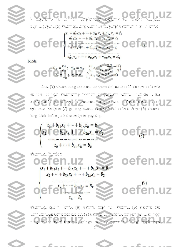ko`paytiramiz   va   uchinchi   tenglamadan   ayiramiz   va   hokazo.   Natijada
quyidagi, yana (5) sistemaga teng kuchli ushbu yangi sistemani hosil qilamiz: 
Endi  (7) sistemaning ikkinchi tenglamasini   ??????
22  ̀  koeffitsientga bo`lamiz
va   hosil   bo`lgan   sistemaning   ikkinchi   tenglamasini   ketma   –   ket   ??????
32  
̀   ,   ??????
?????? 2	
̀
koeffitsientlarga   ko`paytirib   uchinchi   tenglamadan   boshlab   navbati   bilan
ayiramiz.  Natijada  (7)   ga teng  kuchli  sistema  hosil   bo`ladi. Agar  (5)  sistema
birgalikda bo`lsa, u holda natijada quyidagi 
sistemaga (bunda p 
sistemaga   ega   bo`lamiz.   (8)   sistema   pog’onali   sistema,   (9)   sistema   esa
uchburchak sistema deb ataladi. (9) sistema uchburchak bo`lgan holda so`nggi
tenglamadan   ??????
??????   ni   topamiz,   so`ngra   ??????
??????   ning   qiymatini   oldingi   tenglamaga
6 