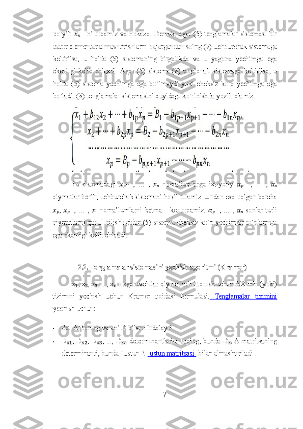 qo`yib   ??????
?????? −1   ni topamiz va hokazo. Demak, agar (5) tenglamalar sistemasi  bir
qator elementar almashtirishlarni bajargandan so`ng (9) uchburchak sistemaga
keltirilsa,   u   holda   (5)   sistemaning   birgalikda   va   u   yagona   yechimga   ega
ekenligi   kelib   chiqadi.  Agar   (5)   sistema   (8)   pog’onali   sistemaga   keltirilsa,   u
holda   (5)   sistema   yechimga   ega   bo`lmaydi   yoki   cheksiz   ko`p   yechimga   ega
bo`ladi. (8) tenglamalar sistemasini quyidagi ko`rinishda yozib olamiz: 
Bu   sistemadagi   ??????
?????? +1   ,   …   ,   ??????
??????   noma’lumlarga   ixtiyoriy   ??????
?????? +1   ,   …   ,   ??????
??????
qiymatlar berib, uchburchak sistemani hosil qilamiz. Undan esa qolgan barcha
??????
?????? ,   ??????
?????? −1 , … ,   ??????
1   noma’lumlarni ketma – ket topamiz.   ??????
?????? +1 , … ,   ??????
??????   sonlar turli
qiymatlarni qabul qilishligidan (5) sistema cheksiz ko`p yechimlar to`plamiga
ega ekanligi kelib chiqadi. 
 
2.2. Tenglamalar sistemasini yechish agoritmi (Kramer) 
x , x , x , ..., x  o'zgaruvchilar qiymatlarini topish uchun AX = B (yoki) ₁ ₂ ₃ ₙ
tizimini   yechish   uchun   Kramer   qoidasi   formulasi.      Tenglamalar         tizimini   
yechish uchun: 
• det |A| toping va uni D bilan ifodalaydi. 
• D , D , D , ..., D  determinantlarini  toping, bunda D	
ₓ₁ ₓ₂ ₓ₃ ₓₙ ₓ ᵢ  A matritsaning
determinanti, bunda I  
ustun B      ustun        matritsasi         bilan almashtiriladi . 
7 