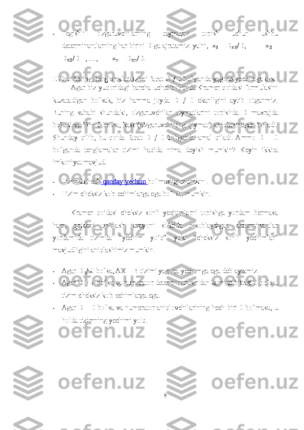 • Tegishli   o'zgaruvchilarning   qiymatini   topish   uchun   ushbu
determinantlarning har birini D ga ajratamiz. ya'ni,  x  = D /D,          x  =₁ ₓ₁ ₂
D /D   , ....,        x  = D /D. 	
ₓ₂ ₙ ₓₙ
E'tibor bering, tenglamalar tizimi faqat D ≠ 0 bo'lganda yagona yechimga ega.
Agar biz yuqoridagi barcha uchta bo'limda Kramer qoidasi formulasini
kuzatadigan   bo'lsak,   biz   hamma   joyda   D   ≠   0   ekanligini   aytib   o'tganmiz.
Buning   sababi   shundaki,   o'zgaruvchilar   qiymatlarini   topishda   D   maxrajda
bo'ladi va D = 0 bo'lsa, kasr (o'zgaruvchining qiymati) aniqlanmagan bo'ladi.
Shunday   qilib,   bu   qoida   faqat   D   ≠   0   bo'lganda   amal   qiladi.  Ammo   D   =   0
bo'lganda   tenglamalar   tizimi   haqida   nima   deyish   mumkin?   Keyin   ikkita
imkoniyat mavjud. 
• Tizimda hech     qanday        yechim        bo'lmasligi mumkin . 
• Tizim cheksiz ko'p echimlarga ega bo'lishi mumkin. 
Kramer   qoidasi   cheksiz   sonli   yechimlarni   topishga   yordam   bermasa
ham,   qoidani   qo llash   jarayoni   sifatida   hisoblaydigan   determinantlar	
ʻ
yordamida   tizimda   “yechim   yo q”   yoki   “cheksiz   sonli   yechimlar”	
ʻ
mavjudligini aniqlashimiz mumkin. 
• Agar D ≠ 0 bo'lsa, AX = B tizimi yagona yechimga ega deb aytamiz. 
• Agar D = 0 bo'lsa va numerator determinantlaridan kamida bittasi 0 bo'lsa,
tizim cheksiz ko'p echimlarga ega. 
• Agar D = 0 bo'lsa va numerator aniqlovchilarining hech biri 0 bo'lmasa, u
holda tizimning yechimi yo'q. 
8 