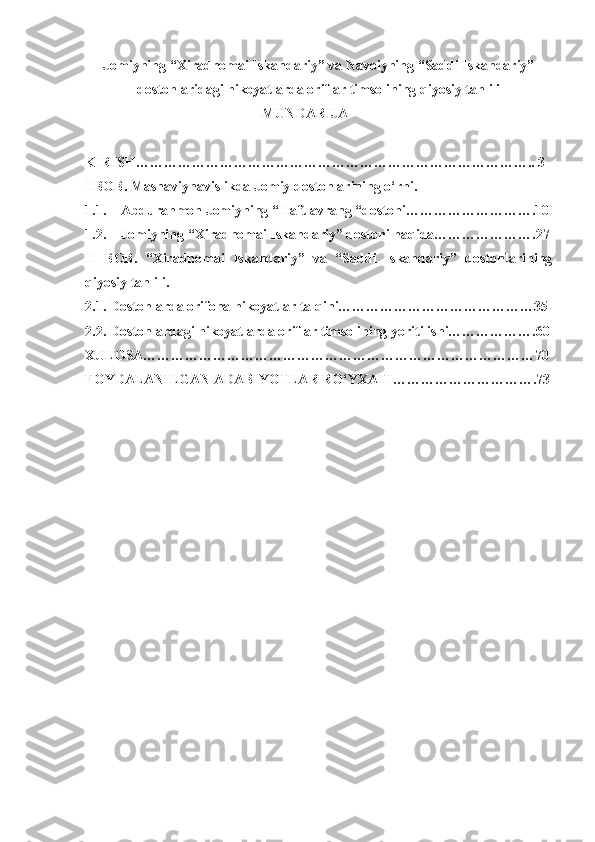 Jomiyning “Xiradnomai Iskandariy” va Navoiyning “Saddi Iskandariy”
dostonlaridagi hikoyatlarda oriflar timsolining qiyosiy tahlili
MUNDARIJA
KIRISH………………………………………………………………………….. 3
I BOB. Masnaviynavislikda Jomiy dostonlarining o‘rni.
1.1. Abdurahmon Jomiyning “Haft avrang “dostoni……………………….10
1.2. Jomiyning “Xiradnomai Iskandariy” dostoni haqida………………….27
II   BOB.   “Xiradnomai   Iskandariy”   va   “Saddi   Iskandariy”   dostonlarining
qiyosiy tahlili.
2.1. Dostonlarda orifona hikoyatlar talqini……………………………………35
2.2. Dostonlardagi hikoyatlarda oriflar timsolining yoritilishi……………….60
XULOSA…………………………………………………………………………70
FOYDALANILGAN ADABIYOTLAR RO‘YXATI………………………….73
                
              