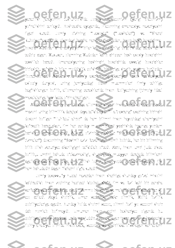 yaratilish   jarayonini   tushuntirishda   Jomiy   neoplatonizm   (yangi   platonizm)
yo‘nalishini   tanlaydi.   Boshqacha   aytganda,   Platonning   emanatsiya   nazariyasini
ilgari   suradi.   Jomiy   o‘zining   “Lavoyiq”   (“Lavhalar”)   va   “Sharqi
Ruboiyot”asarlarida   olamdagi   barcha   narsalar   (jumladan,   inson   ham)   bosqichma-
bosqich Xudodan emanatsiya yo‘li bilan kelib chiqqanligi to‘g‘risidagi qarashlarini
tadbiq   etgan.   Xususan,   olamning   Xudodan   kelib   chiqqan   besh   asosiy   bosqichini
tavsiflab   beradi.   Emanatsiyaning   beshinchi   bosqichida   avvalgi   bosqichlar
birlashib,  ya’ni  ruh bilan moddiylik qo‘shilib,  bir-biriga singib,  yagona borliqdan
iborat   bo‘ladi.   Abdurahmon   Jomiy   asarlarining   aksariyati   inson   ma’naviyati,
axloqiy   dunyosi,   uning   jamiyatdagi   odobi   muammolari   ilmiy   tahlilga
bag‘ishlangan   bo‘lib,   allomaning   qarashlarida   inson   faoliyatining   ijtimoiy   ideal
masalalariga ham katta o‘rin ajratilgan. 
       Abdurahmon Jomiy ham boshqa allomalar singari inson kamolotining birinchi
mezoni uning bilimlilik darajasi deya ta’kidlaydi. “Haft avrang” asarining birinchi
dostoni   bo‘lgan   “Tuhfatul   ahror”   da   ham   bilimni   inson   hayotidagi   ahamiyatini
ko‘rsatib   berar   ekan,   ilm   har   qanday   muammolarni   yechishda   insonga   yordam
berishini   ko‘rsatib   beradi.   Alloma   o‘zining   mashhur   “Silsilat   u-   zahab”   (“Oltin
tizmalar”)   dostonining   “Sevimli   aziz   farzandga”   nomli   bobida,   har   bir   bilimning
bilib   olish   zaruriyat   ekanligigni   ta’kidlab   o‘tadi.   Zero,   inson   umri   juda   qisqa
bo‘lib,u   umrini   behuda   o‘tkazmasligi,   shuningdek   muayyan   darajada   bilimlarni
egallagandan   so‘ng,   unga   amal   qilish   lozim,   amaliyotda   qo‘llanilmaydigan   ilm
ham behudadir degan fikrlarni olg‘a suradi.
            Jomiy   tasavvufiy   nuqtai   nazardan   inson   sharhiga   shunday   go‘zal   misolni
keltiradiki:   inson   zotining   haqiqati   kitobat,   she’r,   ilm   va   fazl   kabi   bir   qancha
san’atlar va qobiliyatlarga egadir. Ammo bu san’at va mahoratlar har kimga har xil
ato   etiladi.   Zayd   shoirlik,   Umar   xattotlik,   Bakr   olimlik,   Xolid   fozillik
qobiliyatlariga   egadir.   Bunday   holda   shoirni   xattot,   olimni   fozil   yo   xattotni   shoir
deb   nomlab   bo‘lmaydi.   Umuman   inson   zotini   bashariyat   olganda   bu
qobiliyatlarning   barchasi   unda   mavjuddir.   Demak,   agar   inson   zotining   haqiqatini
ilohiy   ahadiyat   o‘rnida   hisoblasak,   xattotlik   va   shoirlikka   o‘xshagan   san’atlarni 