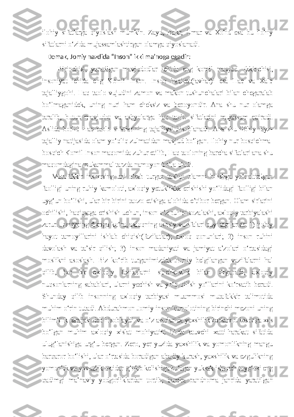 ilohiy   sifatlarga   qiyoslash   mumkin.   Zayd,   Bakr,   Umar   va   Xolid   esa   bu   ilohiy
sifatlarni o‘zida mujassamlashtirgan olamga qiyoslanadi.
    Demak, Jomiy nazdida “Inson” ikki ma’noga egadir:
        Birinchisi,   yaratilgan   mavjudodlar   ichida   eng   komil   mavjud.   Ikkinchisi,
insoniyat   ichida   eng   Komil   Inson.   Inson   haqiqat(javhar)i   esa   Haq   va   Xalq
tajalliygohi.   Haq   taolo   vujudini   zamon   va   makon   tushunchalari   bilan   chegaralab
bo‘lmaganidek,   uning   nuri   ham   cheksiz   va   bepoyondir.   Ana   shu   nur   olamga
taralib,   butun   mavjudot   va   ashyolarga   haq   taolo   sifatlarini   mujassam   ettiradi.
Aslida   borliq   Haq   taolo   sifatlarining   tajalliysi   hisoblanadi.   Ana   shu   ilohiy   fayz-
tajalliy natijasida olam yo‘qliq zulmatidan mavjud bo‘lgan. Ilohiy nur bosqichma-
bosqich Komil Inson maqomida zuhur etilib, Haq taoloning barcha sifatlari ana shu
maqomdagina mukammal tarzda namoyon bo‘la oladi. 
      Mutafakkir   insonning   uni   o‘rab   turgan   tashqi   olamni   bilishga   yo‘naltirilgan
faolligi  uning  ruhiy  kamoloti,  axloqiy  yetuklikka   erishishi  yo‘lidagi   faolligi   bilan
uyg‘un bo‘lishi, ular bir-birini taozo etishga alohida e’tibor bergan. Olam sirlarini
ochilishi, haqiqatga erishish uchun, inson o‘z ruhini tozalashi, axloqiy tarbiyalashi
zarur. Jomiyning fikriga ko‘ra, axloqning asosiy vazifalari quyidagilardir: 1) ijobiy
hayot   tamoyillarini   ishlab   chiqish(fazilatlar);   axloq   qonunlari;   2)   inson   ruhini
davolash   va   ta’sir   qilish;   3)   inson   madaniyati   va   jamiyat   a’zolari   o‘rtasidagi
moslikni   asoslash.   Biz   ko‘rib   turganimizdek   Jomiy   belgilangan   vazifalarni   hal
qilib,   har   bir   axloqiy   fazilatlarni   sinchkovlik   bilan   o‘rganadi,   axloqiy
nuqsonlarning   sabablari,   ularni   yechish   va   yo‘q   qilish   yo‘llarini   ko‘rsatib   beradi.
Shunday   qilib   insonning   axloqiy   tarbiyasi   muammosi   mutafakkir   talimotida
muhim o‘rin tutadi. Abdurahmon Jomiy inson kamolotining birinchi mezoni uning
bilimlilik darajasi deb hisoblaydi. va o‘z asarlarida yaxshilik barkamol insonga xos
bo‘lgan   muhim   axloqiy   xislat   mohiyatini   ifoda   etuvchi   xatti-harakat   sifatida
ulug‘lanishiga   urg‘u   bergan.   Zero,   yer   yuzida   yaxshilik   va   yomonlikning   mangu
barqaror bo‘lishi, ular o‘rtasida boradigan abadiy kurash, yaxshilik va ezgulikning
yomonlik va yovuzlik ustidan g‘olib kelishiga bo‘lgan yuksak ishonch tuyg‘usi eng
qadimgi   ma’naviy   yodgorliklardan   tortib,   barcha   pandnoma   janrida   yaratilgan 