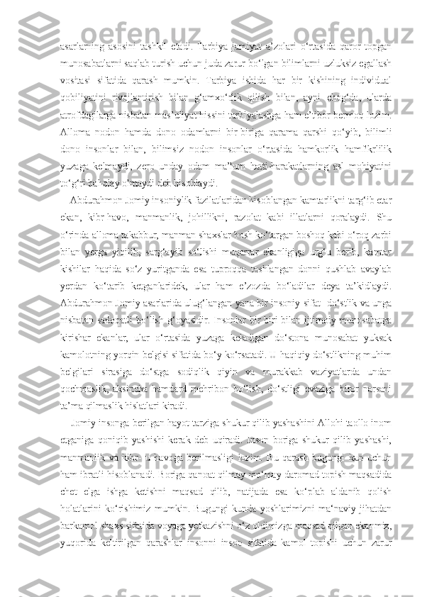 asarlarning   asosini   tashkil   etadi.   Tarbiya   jamiyat   a’zolari   o‘rtasida   qaror   topgan
munosabatlarni saqlab turish uchun juda zarur bo‘lgan bilimlarni uzluksiz egallash
vositasi   sifatida   qarash   mumkin.   Tarbiya   ishida   har   bir   kishining   individual
qobiliyatini   rivojlantirish   bilan   g‘amxo‘rlik   qilish   bilan,   ayni   chog‘da,   ularda
atrofdagilarga nisbatan mas’uliyat hissini tarbiyalashga ham e’tibor bermoq lozim.
Alloma   nodon   hamda   dono   odamlarni   bir-biriga   qarama   qarshi   qo‘yib,   bilimli
dono   insonlar   bilan,   bilimsiz   nodon   insonlar   o‘rtasida   hamkorlik   hamfikrlilik
yuzaga   kelmaydi,   zero   unday   odam   ma’lum   hatti-harakatlarning   asl   mohiyatini
to‘g‘ri baholay olmaydi deb hisoblaydi.
    Abdurahmon Jomiy insoniylik fazilatlaridan hisoblangan kamtarlikni targ‘ib etar
ekan,   kibr-havo,   manmanlik,   johillikni,   razolat   kabi   illatlarni   qoralaydi.   Shu
o‘rinda alloma takabbur, manman shaxslar bosh ko‘targan boshoq kabi o‘roq zarbi
bilan   yerga   yiqilib,   sarg‘ayib   so‘lishi   muqarrar   ekanligiga   urg‘u   berib,   kamtar
kishilar   haqida   so‘z   yuritganda   esa   tuproqqa   tashlangan   donni   qushlab   avaylab
yerdan   ko‘tarib   ketganlaridek,   ular   ham   e’zozda   bo‘ladilar   deya   ta’kidlaydi.
Abdurahmon Jomiy asarlarida ulug‘langan yana bir insoniy sifat- do‘stlik va unga
nisbatan sadoqatli  bo‘lish  g‘oyasidir. Insonlar  bir  biri  bilan ijtimoiy munosabatga
kirishar   ekanlar,   ular   o‘rtasida   yuzaga   keladigan   do‘stona   munosabat   yuksak
kamolotning yorqin belgisi sifatida bo‘y ko‘rsatadi. U haqiqiy do‘stlikning muhim
belgilari   sirasiga   do‘stga   sodiqlik   qiyin   va   murakkab   vaziyatlarda   undan
qochmaslik,   aksincha   hamdard   mehribon   bo‘lish,   do‘stligi   evaziga   biror   narsani
ta’ma qilmaslik hislatlari kiradi. 
    Jomiy insonga berilgan hayot tarziga shukur qilib yashashini Allohi taollo inom
etganiga   qoniqib   yashishi   kerak   deb   uqiradi.   Inson   boriga   shukur   qilib   yashashi,
manmanlik   va   kibr-   u   havoga   berilmasligi   lozim.   Bu   qarash   bugungi   kun   uchun
ham ibratli hisoblanadi. Boriga qanoat qilmay mo‘may daromad topish maqsadida
chet   elga   ishga   ketishni   maqsad   qilib,   natijada   esa   ko‘plab   aldanib   qolish
holatlarini   ko‘rishimiz   mumkin.   Bugungi   kunda   yoshlarimizni   ma‘naviy   jihatdan
barkamol shaxs sifatida voyaga yetkazishni o‘z oldimizga maqsad qilgan ekanmiz,
yuqorida   keltirilgan   qarashlar   insonni   inson   sifatida   kamol   topishi   uchun   zarur 