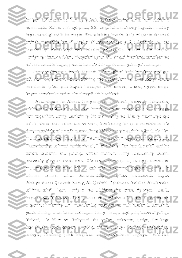 bo‘lgan   fazilatlardandir.   Bunday   yuksak   fazilatlar   hozirgi   kunda   ham   qadrlanib
kelinmoqda.   Xulosa   qilib   aytganda,   XXI   asrga   kelib   ma’naviy   hayotdan   moddiy
hayot   ustunligi   oshib   bormoqda.   Shu   sababdan   insonlar   ko‘p   miqdorda   daromad
ortirish   maqsadida   har   xil   qing‘ir   ishlarga,   razolatga   yo‘l   qo‘ymoqda.   Bu   esa
insonlarning   o‘chko‘zligi   nafs   balosiga   yo‘liqqanligi   sababli   kelib   chiqadi.
Jomiyning  ibratuz  so‘zlari,  hikoyatlari  aynan   shu  singari  insonlarga  qaratilgan  va
ko‘rinib turibdiki bugungi kunda ham o‘z dolzarblik ahamiyatini yo‘qotmagan.
         Jomiy yashayotgan  davrda dostonchilij  ham, g‘azal  janiri ham keng yoyilgan
edi.   Ammo   g‘azal   endi   kishi   qalbining   nozik   tuyg‘ularini   soda   va   tabiiy   ixcham
misralarida   go‘zal   qilib   kuylab   beradigan   she`r   emaski,   u   eski,   siyqasi   chiqib
ketgan obrazlardan nariga o‘ta olmaydi deb hisoblaydi.
          Abdurahmon   ibn   Ahmad   Jomiyning   asarlari   falsafa,   tasavvuf,   tilshunoslik,
adabiyotshunoslik,   san'at   sohalariga   hamda   nazm   va   nasrning   har   xil   janrlariga
ham   tegishlidir.   Jomiy   asarlarining   bir   qismi   diniy   va   falsafiy   mazmunga   ega
bo‘lib,   ularda   shoir   islom   dini   va   sharq   falsafasining   bir   qator   masalalarini   o zʻ
dunyoqarashicha talqin etib, tasavvufning XV asrdagi yirik arbobi sifatida o‘z fikr-
mulohazalarini bayon etadi. Uning “Ma nolar naqshi”, “Payg ambarlikka dalillar”,	
ʼ ʻ
“Naqshbandiya ta`limoti haqida risola”, “Haj qilish yo`llari haqida risola” kabi bir
qancha   asarlarini   shu   guruhga   kiritish   mumkin.   Jomiy   falsafasining   asosini
tasavvufiy   g oyalar   tashkil   etadi.   O z   davrining   taniqli   til,   adabiyot   olimlari   va	
ʻ ʻ
mudarrislari   qo lida   tahsil   olib,   u   arab   tilini   mukammal   o rgangan.   Jomiy   o z	
ʻ ʻ ʻ
bilimini   oshirish   uchun   Samarqanddagi   Ulug bek   madrasasida   buyuk	
ʻ
falakiyotshunos Qozizoda Rumiy, Ali Qushchi, fiqhshunos Fazlulloh Abullaysdan
ta limva   tahsil   olgan.   Jomiy   til   va   adabiyotnigina   emas,   riyoziyot,   falsafa,	
ʼ
huquqshunoslik, falakiyot fanlari, din asoslari, hadis va tafsir ilmlarini ham chuqur
o rganib,   olimlarning   turli   mavzulardagi   munozara   va   mubohasalarida   qatnashib,
ʻ
yetuk   olimligi   bilan   tanila   boshlagan.   Jomiy   Hirotga   qaytgach,   tasavvuf   yo liga	
ʻ
kirishni,   o z   bilim   va   faoliyatini   shu   yo lga,   qolaversa,   ijodga,   ilm-fanga	
ʻ ʻ
bag ishlashni   afzal   ko rgan.   U   o ziga   pir   qilib   Shayx   Sa`diddin   Koshg‘ariyni	
ʻ ʻ ʻ
tanlaydi,   Hirotning   jome   masjidida   uning   suhbatlarini   tinglaydi.   Sa diddin	
ʼ 