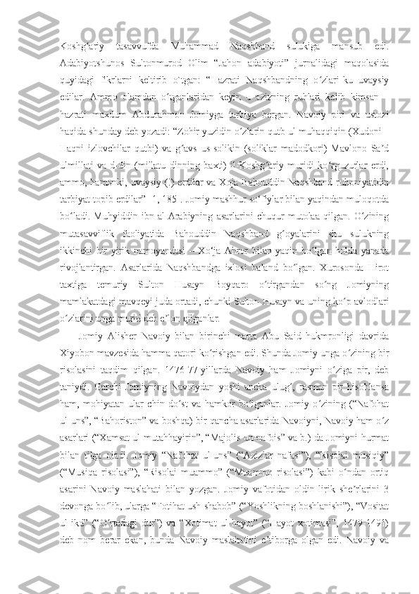 Koshg ariy   tasavvufda   Muhammad   Naqshband   sulukiga   mansub   edi.ʻ
Adabiyotshunos   Sultonmurod   Olim   “Jahon   adabiyoti”   jurnalidagi   maqolasida
quyidagi   fikrlarni   keltirib   o`tgan:   “Hazrati   Naqshbandning   o zlari-ku   uvaysiy	
ʻ
edilar.   Ammo   olamdan   o tganlaridan   keyin   u   azizning   ruhlari   kelib   kimsan   –	
ʻ
hazrati   maxdum   Abdurahmon   Jomiyga   tarbiya   bergan.   Navoiy   piri   va   ustozi
haqida shunday deb yozadi: “Zohir yuzidin o zlarin qutb ul-muhaqqiqin (Xudoni –	
ʻ
Haqni   izlovchilar   qutbi)   va   g avs   us-solikin   (soliklar   madodkori)   Mavlono   Sa d	
ʻ ʼ
ulmillati   va-d-din   (millatu   dinning   baxti)   il-Koshg ariy   muridi   ko rguzurlar   erdi,	
ʻ ʻ
ammo, hamonki, uvaysiy (!) erdilar va Xoja Bahouddin Naqshband ruhoniyatidin
tarbiyat topib erdilar” [1, 185]. Jomiy mashhur so‘fiylar bilan yaqindan muloqotda
bo ladi.   Muhyiddin   ibn   al-Arabiyning   asarlarini   chuqur   mutolaa   qilgan.   O zining	
ʻ ʻ
mutasavviflik   faoliyatida   Bahouddin   Naqshband   g oyalarini   shu   sulukning	
ʻ
ikkinchi   bir   yirik   namoyandasi   –   Xo‘ja   Ahror   bilan   yaqin   bo lgan   holda   yanada	
ʻ
rivojlantirgan.   Asarlarida   Naqshbandga   ixlosi   baland   bo lgan.   Xurosonda   Hirot	
ʻ
taxtiga   temuriy   Sulton   Husayn   Boyqaro   o tirgandan   so ng   Jomiyning	
ʻ ʻ
mamlakatdagi mavqeyi juda ortadi, chunki Sulton Husayn va uning ko p avlodlari	
ʻ
o zlarini unga murid deb e lon qilganlar.	
ʻ ʼ
        Jomiy   Alisher   Navoiy   bilan   birinchi   marta   Abu   Said   hukmronligi   davrida
Xiyobon mavzesida hamma qatori ko rishgan edi. Shunda Jomiy unga o zining bir	
ʻ ʻ
risolasini   taqdim   qilgan.   1476-77-yillarda   Navoiy   ham   Jomiyni   o ziga   pir,   deb	
ʻ
taniydi.   Garchi   Jomiyning   Navoiydan   yoshi   ancha   ulug ,   rasman   pir   hisoblansa	
ʻ
ham,   mohiyatan   ular   chin   do st   va   hamkor   bo lganlar.   Jomiy   o zining   (“Nafohat	
ʻ ʻ ʻ
ul-uns”, “Bahoriston” va boshqa) bir qancha asarlarida Navoiyni, Navoiy ham o z	
ʻ
asarlari (“Xamsat ul-mutahhayirin”, “Majolis un-nafois” va b.) da Jomiyni hurmat
bilan   tilga   oladi.   Jomiy   “Nafohat   ul-uns”   (“Azizlar   nafasi”),   “Risolai   musiqiy”
(“Musiqa   risolasi”),   “Risolai   muammo”   (“Muammo   risolasi”)   kabi   o ndan   ortiq	
ʻ
asarini   Navoiy   maslahati   bilan   yozgan.   Jomiy   vafotidan   oldin   lirik   she rlarini   3	
ʼ
devonga bo lib, ularga “Fotihat ush-shabob” (“Yoshlikning boshlanishi”), “Vositat	
ʻ
ul-ikd”   (“O rtadagi   dur”)   va   “Xotimat   ul-hayot”   (“Hayot   xotimasi”,   1479-1491)
ʻ
deb   nom   berar   ekan,   bunda   Navoiy   maslahatini   e tiborga   olgan   edi.   Navoiy   va	
ʼ 