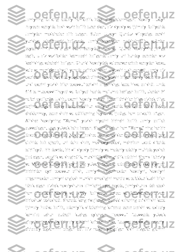 Jomiyning   do stligi   adabiy   hamkorlik   bilan   chegaralanmagan.   Navoiy   Husaynʻ
Boyqaro saroyida bosh vazir bo lib turar  ekan, o z siyosiy  va ijtimoiy faoliyatida	
ʻ ʻ
Jomiydan   maslahatlar   olib   turgan.   Sulton   Husayn   Qunduz   viloyatiga   qarshi
yurishga   otlanmoqchi   bo lganda,   Jomiy   Navoiydan   podshohni   bu   safardan	
ʻ
qaytarishni   iltimos   qilgan   ekan.   Saroydagi   fitna   va   fujurlar   Navoiyning   joniga
tegib,   u   o z   vazifasidan   ketmoqchi   bo lganda   Jomiy   uni   bunday   qarordan   voz	
ʻ ʻ
kechishiga sababchi bo`lgan. Chunki Navoiydek xalqparvar arbob saroydan ketsa,
xalq  va  mamlakat  ahvoli  yanada   og irlashishini   u  yaxshi  tushunar  edi.  Jomiy   o z	
ʻ ʻ
asarlarini fors-tojik tilida yozgan, arab tilini ham yaxshi bilgan. Jomiy "Nafohot ul-
uns"   asarini   yozish   bilan   tasavvuf   tarixini   o`rganishga   katta   hissa   qo`shdi.   Unda
616 ta mutasavvif hayoti va faoliyati haqida ma'lumot berilgan bo`lib, ulardan 34
nafari  ayollardir. Ushbu  asarni  Navoiy ma'lum bir  to`ldirishlar  bilan o`zbek tiliga
tarjima   qilgan.   Jomiy   faqat   mashhur   so`fiylar   haqida   ma'lumot   berish   bilan
cheklanmay,   qator   shoir   va   adiblarning   hayoti   va   ijodiga   ham   to`xtalib   o‘tgan.
Alisher   Navoiyning   “Xamsa”   yozish   niyatini   birinchi   bo`lib   Jomiy   qo`llab
quvvatlagan, unga yuksak baho bergan. Shuning uchun ham “Xamsa” ning har bir
dostoni   muqaddimasida   Navoiy   boshqa   xamsanavislar   qatorida   Jomiyga   ham
alohida   bob   ajratib,   uni   daho   shoir,   masnaviy   ustasi,   mehribon   ustod   sifatida
ta`riflaydi. Bir davrda, bir xil siyosiy-ijtimoiy va madaniy adabiy muhitda yashab
ijod etgan, ustozlik va shogirdlik, murshidlik va muridlik odobini Shams Tabriziy
va   Mavlono   Rumiydan   keyin   eng   yuksak   darajada   ado   etgan   bu   ikki   siymoni
birbiridan   ayri   tasavvur   qilish,   Jomiyni   o`rganmasdan   Navoiyni,   Navoiyni
o`rganmasdan Jomiyni anglash mumkin emasligini mantiq va tafakkur kuchi bilan
idrok   etgan   o`zbek   navoiyshunos   olimlarini   ayni   paytda,   jomiyshunos   deb   atash
ham   o‘rinlidir.   Navoiy   va   Jomiy   faoliyatida   tariqat   va   futuvvatning   o zaro	
‟
birlashuvi  tezlashadi. Sharqda keng rivojlangan bu ikki sohaning qo‘shilishi  katta
ijtimoiy   hodisa   bo‘lib,   odamiylik   sifatlarining   ko‘proq   qaror   topishi   va   axloqiy
kamolot   uchun   qudratli   kuchga   aylangan.   Tasavvuf   futuvvatda   yuksak
g‘oyalarning amaliy-ijtimoiy tatbiqini ko‘rgan bo‘lsa, futuvvat tasavvufda nazariy-
e’tiqodiy   tagzaminni   topgan   edi.   O‘z   nafsini   yengolgan   kishi   o‘zgalar   g‘amini 