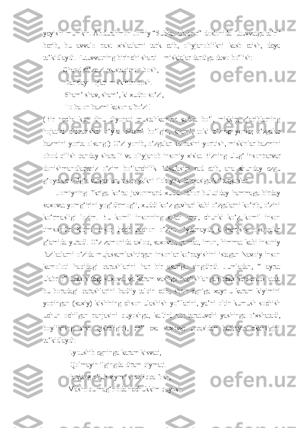 yeyishi mumkin. Abdurahmon Jomiy “Subhat ulabror” dostonida futuvvatga ta’rif
berib,   bu   avvalo   past   xislatlarni   tark   etib,   oliyjanoblikni   kasb   etish,   deya
ta’kidlaydi. Futuvvatning birinchi sharti – miskinlar dardiga davo bo‘lish:
           Chand ro‘ze zi mustaqimon bosh, 
            Dar payi hojati miskinon bosh.
            Sham’ shav, sham’, ki xudro so‘zi, 
            To ba on bazmi kason afro‘zi! 
(Bir   necha   kun   dinu   diyonati   mustahkamlar   safida   bo‘l,   miskin,   g‘ariblarning
hojatini   chiqarishni   o‘yla.   Sham’   bo‘lgin,   sham’,   toki   o‘zing   yonib,   o‘zgalar
bazmini yorita olsang!) O‘zi yonib, o‘zgalar kulbasini  yoritish, miskinlar bazmini
obod qilish qanday sharafli va oliyjanob insoniy xislat  Bizning ulug‘  insonparvar
donishmandlarimiz   o‘zim   bo‘larchilik   falsafasini   rad   etib,   ana   shunday   ezgu
g‘oyalarni olg‘a surganlar, insoniylikni ilohiylik darajasiga ko‘targanlar.
          Jomiyning   fikriga   ko‘ra:   javonmard   xuddi   bahor   bulutiday   hammaga   birday
saxovat yomg‘irini yog‘dirmog‘i, xuddi ko‘z gavhari kabi o‘zgalarni ko‘rib, o‘zini
ko‘rmasligi   lozim.   Bu   komil   insonning   sifati   ham,   chunki   ko‘z   komil   inson
timsolidir.   Komil   inson   hech   qachon   o‘zini   o‘ylamaydi,   u   hamisha   boshqalar
g‘amida yuradi. O‘z zamonida axloq, saxovat, qanoat, imon, himmat kabi insoniy
fazilatlarni  o‘zida mujassamlashtirgan  insonlar  ko‘payishini  istagan  Navoiy inson
kamoloti   haqidagi   qarashlarini   har   bir   asariga   singdirdi.   Jumladan,   “Hayrat
ulabror” dostonidagi saxovat va karam vasfiga bag‘ishlangan beshinchi maqolatda
bu   boradagi   qarashlarini   badiiy   talqin   etib,   shoir   egniga   xayr-u   karam   kiyimini
yopingan   (saxiy)   kishining   ehson   ulashish   yo‘llarini,   ya’ni   oltin-kumush   sochish
uchun   ochilgan   panjasini   quyoshga,   kaftini   nur   taratuvchi   yashinga   o‘xshatadi,
boylikning   umri   qisqaligini,   qo‘l   esa   saxovat   orqasidan   barhayot   ekanligini
ta’kidlaydi: 
              Ey tushib egninga karam kisvati,
               Qolmayin ilgingda diram qiymati. 
              Panjang o‘lub siymfishonliqqa fosh,
              Mashriqu mag‘ribda nechukkim quyosh. 