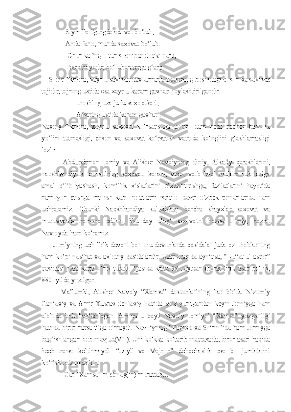               Siym ila ilgingda adovat bo‘lub,
              Anda fano, munda saxovat bo‘lub.
               Chun kafing oltun sochib andoqki barq,
               Barq hayodin bo‘lubon terga g‘arq.
    Shoir fikricha, xayr-u saxovat davlatmand odamning boshidagi ehson va saxovat
tojidir, tojning ustida esa xayr-u karam gavhari joylashtirilgandir.
 Boshing uza judu saxo afsari, 
Afsaring ustida karam gavhari. 
Navoiy   fikricha,   xayr-u   saxovat   ko‘rsatishga   qodir   odam   hech   qachon   baxillik
yo‘lini   tutmasligi,   ehson   va   saxovat   ko‘rsatish   vaqtida   ko‘nglini   g‘ashlamasligi
lozim.
            Abdurahmon   Jomiy   va   Alisher   Navoiyning   diniy,   falsafiy   qarashlarini,
naqshbandiylik   tariqatining   saxovat,   karam,   saxo,   vafo   kabi   muhim   ruknlariga
amal   qilib   yashash,   komillik   xislatlarini   o‘zlashtirishga,   fazilatlarini   hayotida
namoyon   etishga   intilish   kabi   holatlarni   istiqlol   davri   o‘zbek   romanlarida   ham
uchratamiz.   Chunki   Naqshbandiya   sulukidagi   barcha   shayxlar   saxovat   va
muruvvatda   namuna   edilar.   Shunday   ulug‘   saxovatni   hazrat   Jomiy,   hazrat
Navoiyda ham ko‘ramiz. 
         Jomiyning uch lirik devoni bor. Bu devonlarda qasidalar juda oz. Boblarning
ham ko‘pi nasihat  va axloqiy qasidalardir. Ular orasida ayniqsa, “Lujjat-ul asror”
qasidasi   juda   katta   o‘rin   tutadi.   Qasida   katta-98   baytdan   iborat   lirik   asar   bo‘lib,
880- yilda yozilgan. 
          Ma’lumki,   Alisher   Navoiy   “Xamsa”   dostonlarining   har   birida   Nizomiy
Ganjaviy   va   Amir   Xusrav   dehlaviy   haqida   so‘z   yuritgandan   keyin   Jomiyga   ham
alohida   bob   bag‘ishlagan.   Ammo   u   payti   Navoiy   Jomiyni   “Xamsa”   yozganligi
haqida biror narsa tilga olmaydi. Navoiyning “Farhod va Shirin”ida ham Jomiyga
bag‘ishlangan bob mavjud(VII). Uni ko‘kka ko‘tarib maqtasada, biror asari haqida
hech   narsa   keltirmaydi.   “Layli   va   Majnun”   debochasida   esa   bu   jumlalarni
ko‘rishimiz mumkin:
             Gar “Xamsa” ni etmay(in) murattab… 