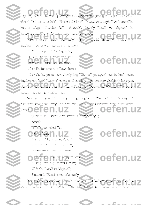     (ya`ni,   garchi   “Xamsa”   yozmagan   bo‘lsangda)   deb   yozilgan.   Faqat   “Tuhfat   ul-
ahror”, “Silsilat uz-zahab”, “Subhat ul-abror”, “Yusuf va Zulayho” va “Devon”ini
keltirib   o‘tgan.   Bundan   kelin   chiqadiki,   Navoiy   “Layli   va   Majnun”   ini
yozayotganda Jomiy o‘z dostonlarini tugatmagan ekan. 
          Navoiy   oxirgi-   “Saddi   Iskandariy”   dostoni   muqaddimasida   (VII   bob)   Jomiy
yaratgan masnaviylar haqida shunda deydi:
         Bo‘lib jilvagar tabi` ko‘zgusida,
         Ki sabt ayladi “Xamsa” o‘trusida.
         Erur andin ortiqki, o‘ksik emas,
         El andin der ortuqki, o‘ksuk demas.
          Demak,   bu   yerda   ham   Jomiyning   “Xamsa”   yaratgani   haqida   hech   narsa
deyilmagan, balki “Xamsa”ga muqobil tarzda yozgan masnaviylari beshdan ziyod
ekanligini ammo kam emasligini ta`kidlaydi va “Xiradnomai Iskandariy” yozilish
jarayonida ekanligini aytib o‘tadi. 
        Navoiy   Jomiy   vafotidan   keyin   umga   bag‘ishlab   “Xamsat   ul   mutahayyirin”
risolasini   yozadi   va   uning   uchunchi   maqolatida   Jomiy   asrlarini   nomi   bilan   sanab
o‘tgan. 
            “yana: “Haft avran” ki mushtamildur etti kitobg‘a;
             Avval:
            “Sillsilat uz -zahab”ki,
             Uch daftardur;
             Ikkinchi: “Salomon va Absol”;
             Uchinchi: “Tuhfat ul – ahror”;
             To‘rtinchi: “Suhbat ul-abror”:
             Beshinchi: “Yusuf va Zulayhi” kim
             “Oshiqu mashuq”qa mavsumdir;
             Oltinchi: “Layli va Majnun”;
             Yettinchi: “Xiradnomai Iskandariy”.
          Jomiy   o‘z   epik   asarlarini   Navoiy   bilan   oldinma-ketin   yozib   brogan.   Shuning
uchun   Navoiy   Jomiyni   aynan   “Xamsa”   yozganligi   haqida   aniq   ma`lumot 