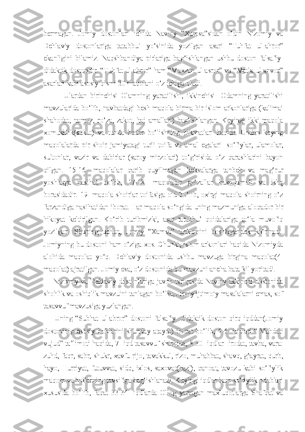 bermagan.   Jomiy   dostonlari   ichida   Navoiy   “Xamsa”sidan   oldin   Nizomiy   va
Dehlaviy   dostonlariga   tatabbu`   yo‘sinida   yozilgan   asari   “Tuhfat   ul-ahror”
ekanligini   bilamiz.   Naqshbandiya   pirlariga   bag‘ishlangan   ushbu   doston   falsafiy-
didaktik dostondir. “Tuhfat ul-ahror” ham “Maxzan ul-asror” va “Matla ul-anvor”
asarlari kabi asosiy qismi 20 maqolani o‘z ichiga oladi.
            Ulardan   birinchisi   Olamning   yaratilishi,   ikkinchisi-   Odamning   yaratilishi
mavzularida bo‘lib, navbatdagi  besh maqola birma bir  islom  arkonlariga (kalimai
shahodat,   namoz,   ro‘za,   zakot,   haj   amallari)   bag‘ishlangan.   Keyingi   ikki   maqola
xomushlik(sukut)   va   tunda   bedor   bo‘lishning   hikmatlari   haqida.   Undan   keying
maqolalarda   pir-shoir   jamiyatagi   turli   toifa   va   amal   egalari-   so‘fiylar,   ulamolar,
sultonlar,   vazir   va   dabirlar   (saroy   mirzolari)   to‘g‘risida   o‘z   qarashlarini   bayon
qilgan.   15-16   -maqolalar   qarib   quyilmagan   keksalarga   tanbeh   va   mag‘rur
yoshlarga   nasihat   bo‘lib,   17-18-   maqolalar   go‘zallar   husn-jamoli   va   ishq
borasidadir.   19-  maqola  shoirlar  toifasiga  oid  bo‘lib,  oxirgi   maqola  shoirning  o‘z
farzandiga nasihatidan iborat. Har maqola so‘ngida uning mazmuniga aloqador bir
hikoyat   keltirilgan.   Ko‘rib   turibmizki,   asar   tatabbu’   qoidalariga   to‘la   muvofiq
yozilgan.   Shuning   uchun,   Jomiy   “Xamsa”   turkumini   boshlagandek   ko‘rinadi.
Jomiyning bu dostoni ham o‘ziga xos. Chunki, islom arkonlari haqida Nizomiyda
alohida   maqolat   yo‘q.   Dehlaviy   dostonida   ushbu   mavzuga   birgina   maqolat(4-
maqolat) ajratilgan. Jomiy esa, o‘z dostonida bu mavzuni ancha batafsil yoritadi. 
       Nizomiy va Dehlaviy dostonlariga javob tariqasida Navoiy ikkinchi dostonida
shohlik va oshiqlik mavzuini tanlagan bo‘lsa, Jomiy ijtimoiy masalalarni emas, sof
tasavvuf mavzusiga yuzlangan. 
        Uning   “Subhat   ul-abror”   dostoni   falsafiy-   didaktik   doston   qirq   iqddan(Jomiy
dostoninig   asosiy   boblarini   shunday   ataydi)   iborat   bo‘lib,   4-6-   iqdlari   “   Vahdati
vujud” ta’limoti haqida, 7- iqd tasavvuf sharhida, 8-30- iqdlar- irodat, tavba, vara:
zuhd, faqr, sabr, shukr, xavfu rijo, tavakkul, rizo, muhabbat, shavq, g‘ayrat, qurb,
hayo,   Hurriyat,   futuvvat,   sidq,   ixlos,   saxovat(bazl),   qanoat,   tavozu   kabi   so‘fiylik
maqom va hollarning tavsifiga bag‘ishlanadi. Keyingi iqdlar ham so‘fiylik odoblari
xususida   bo‘lib,   faqat   33-34-   iqdlarda   Ollog   yaratgan   maxluqotlarga   Shafqat   va 