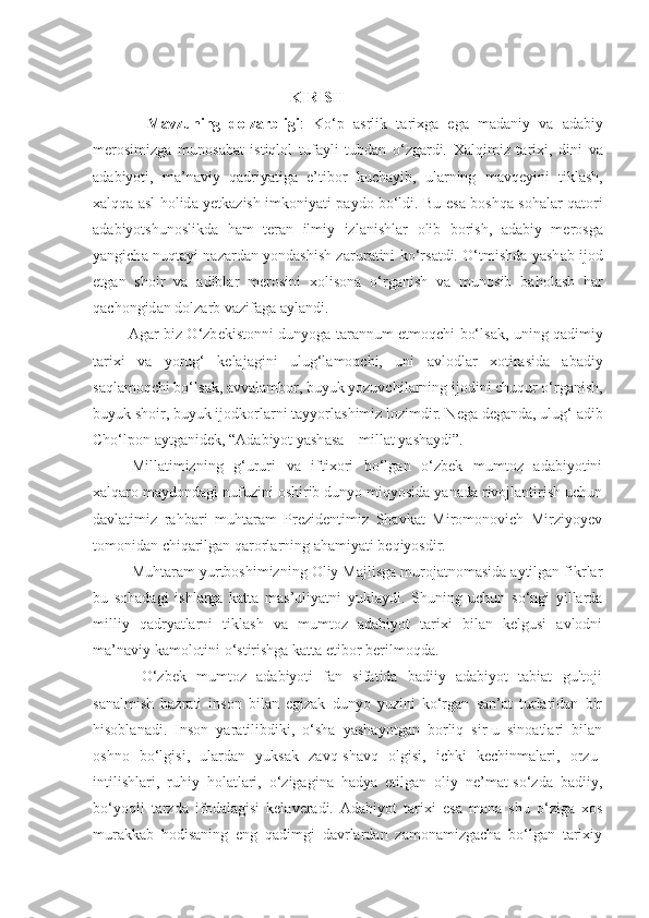  KIRISH
              Mavzuning   dolzarbligi :   Ko‘p   а srlik   t а ri х g а   eg а   m а d а niy   v а   а d а biy
m е r о simizg а   mun о s а b а t   istiql о l   tuf а yli   tubd а n   o‘zg а rdi.   Ха lqimiz   t а ri х i,   dini   v а
а d а biyoti,   m а ’n а viy   q а driyatig а   e’tib о r   kuch а yib,   ul а rning   m а vq е yini   tikl а sh,
ха lqq а   а sl h о lid а   y е tk а zish imk о niyati p а yd о   bo‘ldi. Bu es а   b о shq а   s о h а l а r q а t о ri
а d а biyotshun о slikd а   h а m   t е r а n   ilmiy   izl а nishl а r   о lib   b о rish,   а d а biy   m е r о sg а
yangich а   nuqtayi nazardan yondashish z а rur а tini ko‘rs а tdi. O‘tmishd а   yash а b ij о d
etg а n   sh о ir   v а   а dibl а r   m е r о sini   хо lis о n а   o‘rg а nish   v а   mun о sib   b а h о l а sh   h а r
q а ch о ngid а n d о lz а rb v а zif а g а   а yl а ndi.
                  А g а r biz O‘zb е kist о nni dunyog а   t а r а nnum etm о qchi bo‘ls а k, uning q а dimiy
t а ri х i   v а   yorug‘   k е l а j а gini   ulug‘l а m о qchi,   uni   а vl о dl а r   хо tir а sid а   а b а diy
s а ql а m о qchi bo‘ls а k,  а vv а lamb о r, buyuk yozuvchil а rning ij о dini chuqur o‘rg а nish,
buyuk sh о ir, buyuk ij о dk о rl а rni t а yyorl а shimiz lozimdir. N е g а  d е g а nd а , ulug‘  а dib
Cho‘lp о n  а ytg а nid е k, “Ad а biyot yash а s а  – mill а t yash а ydi”.  
Millatimizning   g‘ururi   va   iftixori   bo‘lgan   o‘zbek   mumtoz   adabiyotini
xalqaro maydondagi nufuzini oshirib dunyo miqyosida yanada rivojlantirish uchun
davlatimiz   rahbari   muhtaram   Prezidentimiz   Shavkat   Miromonovich   Mirziyoyev
tomonidan chiqarilgan qarorlarning ahamiyati beqiyosdir. 
Muhtaram yurtboshimizning Oliy Majlisga murojatnomasida aytilgan fikrlar
bu   sohadagi   ishlarga   katta   mas’uliyatni   yuklaydi.   Shuning   uchun   so‘ngi   yillarda
milliy   qadryatlarni   tiklash   va   mumtoz   adabiyot   tarixi   bilan   kelgusi   avlodni
ma’naviy kamolotini o‘stirishga katta etibor berilmoqda. 
  O‘zbek   mumtoz   adabiyoti   fan   sifatida   badiiy   adabiyot   tabiat   gultoji
sanalmish   hazrati   inson   bilan   egizak   dunyo   yuzini   ko‘rgan   san’at   turlaridan   bir
hisoblanadi.   Inson   yaratilibdiki,   o‘sha   yashayotgan   borliq   sir-u   sinoatlari   bilan
oshno   bo‘lgisi,   ulardan   yuksak   zavq-shavq   olgisi,   ichki   kechinmalari,   orzu-
intilishlari,   ruhiy   holatlari,   o‘zigagina   hadya   etilgan   oliy   ne’mat-so‘zda   badiiy,
bo‘yoqli   tarzda   ifodalagisi   kelaveradi.   Adabiyot   tarixi   esa   mana   shu   o‘ziga   xos
murakkab   hodisaning   eng   qadimgi   davrlardan   zamonamizgacha   bo‘lgan   tarixiy 