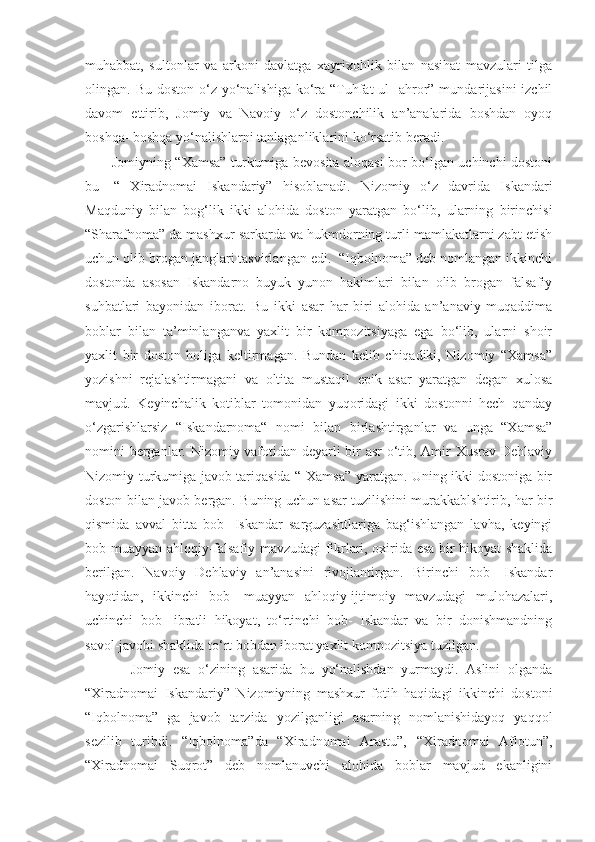 muhabbat,   sultonlar   va   arkoni   davlatga   xayrixohlik   bilan   nasihat   mavzulari   tilga
olingan. Bu doston  o‘z yo‘nalishiga  ko‘ra “Tuhfat  ul-  ahror” mundarijasini  izchil
davom   ettirib,   Jomiy   va   Navoiy   o‘z   dostonchilik   an’analarida   boshdan   oyoq
boshqa- boshqa yo‘nalishlarni tanlaganliklarini ko‘rsatib beradi.
           Jomiyning “Xamsa” turkumiga bevosita aloqasi bor bo‘lgan uchinchi dostoni
bu-   “   Xiradnomai   Iskandariy”   hisoblanadi.   Nizomiy   o‘z   davrida   Iskandari
Maqduniy   bilan   bog‘lik   ikki   alohida   doston   yaratgan   bo‘lib,   ularning   birinchisi
“Sharafnoma” da mashxur sarkarda va hukmdorning turli mamlakatlarni zabt etish
uchun olib brogan janglari tasvirlangan edi.  “Iqbolnoma” deb nomlangan ikkinchi
dostonda   asosan   Iskandarno   buyuk   yunon   hakimlari   bilan   olib   brogan   falsafiy
suhbatlari   bayonidan   iborat.   Bu   ikki   asar   har   biri   alohida   an’anaviy   muqaddima
boblar   bilan   ta’minlanganva   yaxlit   bir   kompozitsiyaga   ega   bo‘lib,   ularni   shoir
yaxlit   bir   doston   holiga   keltirmagan.   Bundan   kelib   chiqadiki,   Nizomiy   “Xamsa”
yozishni   rejalashtirmagani   va   oltita   mustaqil   epik   asar   yaratgan   degan   xulosa
mavjud.   Keyinchalik   kotiblar   tomonidan   yuqoridagi   ikki   dostonni   hech   qanday
o‘zgarishlarsiz   “Iskandarnoma“   nomi   bilan   birlashtirganlar   va   unga   “Xamsa”
nomini berganlar. Nizomiy vafotidan deyarli bir asr o‘tib, Amir Xusrav Dehlaviy
Nizomiy turkumiga javob tariqasida “ Xamsa” yaratgan. Uning ikki dostoniga bir
doston bilan javob bergan. Buning uchun asar tuzilishini murakkablshtirib, har bir
qismida   avval   bitta   bob-   Iskandar   sarguzashtlariga   bag‘ishlangan   lavha,   keyingi
bob muayyan ahloqiy-falsafiy mavzudagi fikrlari, oxirida esa bir hikoyat shaklida
berilgan.   Navoiy   Dehlaviy   an’anasini   rivojlantirgan.   Birinchi   bob-   Iskandar
hayotidan,   ikkinchi   bob-   muayyan   ahloqiy-ijtimoiy   mavzudagi   mulohazalari,
uchinchi   bob-   ibratli   hikoyat,   to‘rtinchi   bob-   Iskandar   va   bir   donishmandning
savol-javobi shaklida to‘rt bobdan iborat yaxlit kompozitsiya tuzilgan.
            Jomiy   esa   o‘zining   asarida   bu   yo‘nalishdan   yurmaydi.   Aslini   olganda
“Xiradnomai   Iskandariy”   Nizomiyning   mashxur   fotih   haqidagi   ikkinchi   dostoni
“Iqbolnoma”   ga   javob   tarzida   yozilganligi   asarning   nomlanishidayoq   yaqqol
sezilib   turibdi.   “Iqbolnoma”da   “Xiradnomai   Arastu”,   “Xiradnomai   Aflotun”,
“Xiradnomai   Suqrot”   deb   nomlanuvchi   alohida   boblar   mavjud   ekanligini 