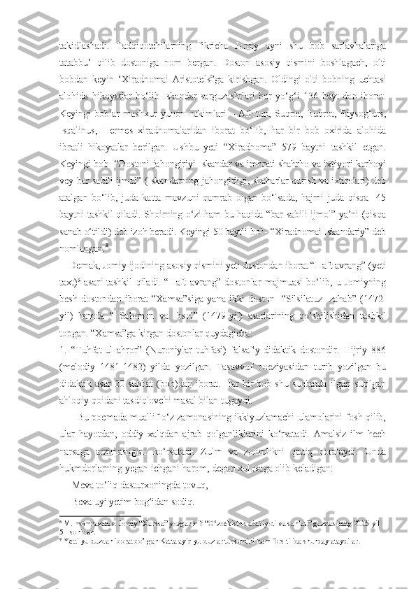 takidlashadi.   Tadqiqotchilarning   fikricha   Jomiy   ayni   shu   bob   sarlavhalariga
tatabbu’   qilib   dostoniga   nom   bergan.   Doston   asosiy   qismini   boshlagach,   olti
bobdan   keyin   ‘Xiradnomai   Aristotels”ga   kirishgan.   Oldingi   olti   bobning   uchtasi
alohida   hikoyatlar   bo‘lib   Iskandar   sarguzashtlari   bor   yo‘g‘i   136   bayt   dan   iborat.
Keyingi   boblar   mashxur   yunon   hakimlari   –   Aflotun,   Suqrot,   Buqrot,   Faysog‘urs,
Isqalinus,   Hermes   xiradnomalaridan   iborat   bo‘lib,   har   bir   bob   oxirida   alohida
ibratli   hikoyatlar   berilgan.   Ushbu   yeti   “Xiradnoma”   579   baytni   tashkil   etgan.
Keyingi bob- “Dostoni jahongiriyi Iskandar va imorati shahrho va ixtiyori korhoyi
vey bar sabili ijmol” (Iskandarning jahongirligi, shaharlar qurish va ixtirolari) deb
atalgan   bo‘lib,   juda   katta   mavzuni   qamrab   olgan   bo‘lsada,   hajmi   juda   qisqa-   45
baytni tashkil qiladi. Shoirning o‘zi ham bu haqida “bar sabili ijmol” ya’ni (qisqa
sanab o‘tildi) deb izoh beradi. Keyingi 50 baytli bob- “Xiradnomai Iskandariy” deb
nomlangan. 8
   
    Demak, Jomiy ijodining asosiy qismini yeti dostondan iborat “Haft avrang” (yeti
taxt) 9
  asari   tashkil   qiladi.   “Haft   avrang”   dostonlar   majmuasi   bo‘lib,   u   Jomiyning
besh   dostondan   iborat   “Xamsa”siga   yana   ikki   doston-   “Silsilatuz-   zahab”   (1472-
yil)   hamda   “   Salomon   va   Ibsol”   (1479-yil)   asarlarining   qo‘shilishidan   tashkil
topgan. “Xamsa”ga kirgan dostonlar quydagicha:
1.   “Tuhfat-ul   ahror”   (Nuroniylar   tuhfasi)   falsafiy-didaktik   dostondir.   Hijriy   886
(melodiy   1481-1482)   yilda   yozilgan.   Tasavvuf   poeziyasidan   turib   yozilgan   bu
didaktik  asar   20   suhbat   (bob)dan   iborat.   Har   bir   bob  shu   suhbatda   ilgari   surilgan
ahloqiy qoidani tasdiqlovchi masal bilan tugaydi.
           Bu poemada muallif o‘z zamonasining ikkiyuzlamachi ulamolarini fosh qilib,
ular   hayotdan,   oddiy   xalqdan   ajrab   qolganliklarini   ko‘rsatadi.   Amalsiz   ilm   hech
narsaga   arzimasligini   ko‘rsatadi.   Zulm   va   zolimlikni   qattiq   qoralaydi.   Unda
hukmdorlarning yegan ichgani harom, degan xulosaga olib keladigan:
     Meva to‘liq dasturxoningda tovuq,
     Beva uyi yetim bog‘idan sodiq.
8
 M.Imomnazarov. Jomiy “Xamsa” yozganmi? “O‘zbekiston adabiyoti va san’ati” gazetasining 2005-yil 
51-sonidan.
9
 Yetti yulduzdan iborat bo’lgan Katta ayiq yulduzlar turkumini ham fors tilida shunday ataydilar . 