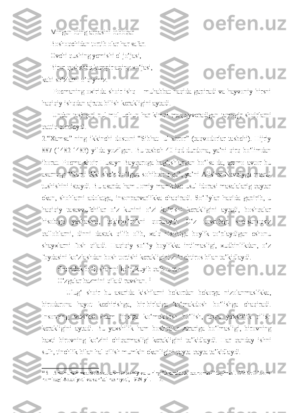      Mingan oting arpasini otboqar
     Boshoqchidan tortib olar har safar.
     Ovchi qushing yemishi el jo‘jasi,
     Biror qashshoq kampir aning xo‘jasi,
kabi so‘zlarni o‘qiymiz.
         Poemaning oxirida shoir ishq – muhabbat haqida gapiradi va hayvoniy hirsni
haqiqiy ishqdan ajrata bilish kerakligini aytadi.
        Undan   tashqari   pul-mol   uchun   har   kimni   maqtayveradigan   tamagir   shoirlarni
qattiq qoralaydi.
2.“Xamsa”   ning   ikkinchi   dostoni   “Sibhat   -ul   abror”   (taqvodorlar   tasbehi).   Hijriy
887  (1482-1483)   yilda   yozilgan.  Bu  tasbeh   40  iqd-durdona,  ya’ni   qirq  bo‘limdan
iborat.   Poema   shoir   Husayn   Bayqaroga   bag‘ishlangan   bo‘lsa-da,   ammo   avtor   bu
asarning   “Nomi   ikki   she’r   bo‘lgan   sohibqironga”,   ya’ni   Alisher   Navoiyga   maqul
tushishini istaydi. Bu asarda ham Jomiy mamlakat usul idorasi masalalarig qaytar
ekan,   shohlarni   adolatga,   insonparvarlikka   chaqiradi.   So‘fiylar   haqida   gapirib,   u
haqiqiy   tasavvufchilar   o‘z   kunini   o‘zi   ko‘rishi   kerakligini   aytadi,   boshqalar
hisobiga   yashashni,   tekinxo‘rlikni   qoralaydi.   O‘z   davridagi   son-sanoqsiz
qalloblarni,   dinni   dastak   qilib   olib,   xalq   hisobiga   boylik   to‘playdigan   eshonu
shayxlarni   fosh   qiladi.   Haqiqiy   so‘fiy   boylikka   intilmasligi,   xudbinlikdan,   o‘z
foydasini ko‘zlashdan bosh tortishi kerakligini zo‘r ehtiros bilan ta’kidlaydi.
         Shamdek bo‘l, shamni ko‘r, kuyib qalb-u tan
         O‘zgalar bazmini qiladi ravshan. 10
            Ulug‘   shoir   bu   asarida   kishilarni   bekordan   bekorga   nizolanmaslikka,
birodarona   hayot   kechirishga,   bir-birlaiga   ko‘makdosh   bo‘lishga   chaqiradi.
Insonning   vazifasi   odam   jinsiga   ko‘makdosh   bo‘lish,   unga   yaxshilik   qilish
kerakligini   aytadi.   Bu   yaxshilik   ham   boshqalar   zarariga   bo‘lmasligi,   birovning
baxti   birovning   ko‘zini   chiqarmasligi   kerakligini   ta’kidlaydi.   Har   qanday   ishni
sulh, tinchlik bilan hal qilish mumkin ekanligini qayta-qayta ta’kidlaydi.
       
10
 SH.Shomuhammedov. Abdurahmon Jomiy va Uning “Iskandar Xiradnomasi” tarjimasi. G’ofur G’ulom
nomidagi Adabiyoti va san’ati nashryoti, 1978-yil. 11-b. 