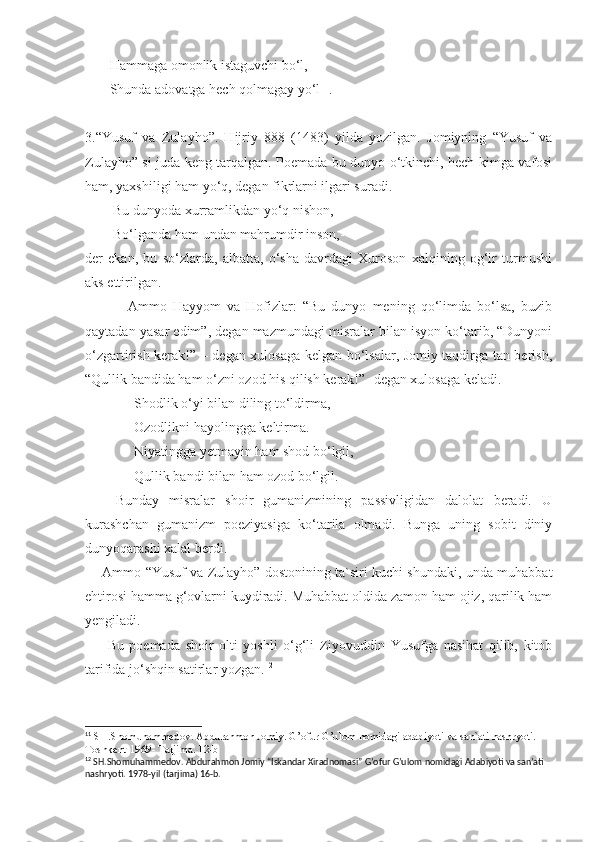        Hammaga omonlik istaguvchi bo‘l,
       Shunda adovatga hech qolmagay yo‘l 11
.
3.“Yusuf   va   Zulayho”.   Hijriy   888   (1483)   yilda   yozilgan.   Jomiyning   “Yusuf   va
Zulayho” si juda keng tarqalgan. Poemada bu dunyo o‘tkinchi, hech kimga vafosi
ham, yaxshiligi ham yo‘q, degan fikrlarni ilgari suradi. 
        Bu dunyoda xurramlikdan yo‘q nishon, 
        Bo‘lganda ham undan mahrumdir inson,-
der   ekan,   bu   so‘zlarda,   albatta,   o‘sha   davrdagi   Xuroson   xalqining   og‘ir   turmushi
aks ettirilgan. 
              Ammo   Hayyom   va   Hofizlar:   “Bu   dunyo   mening   qo‘limda   bo‘lsa,   buzib
qaytadan yasar edim”, degan mazmundagi misralar bilan isyon ko‘tarib, “Dunyoni
o‘zgartirish kerak!” – degan xulosaga kelgan bo‘lsalar, Jomiy taqdirga tan berish,
“Qullik bandida ham o‘zni ozod his qilish kerak!”- degan xulosaga keladi.
              Shodlik o‘yi bilan diling to‘ldirma,
              Ozodlikni hayolingga keltirma.
              Niyatingga yetmayin ham shod bo‘lgil,
              Qullik bandi bilan ham ozod bo‘lgil.
      Bunday   misralar   shoir   gumanizmining   passivligidan   dalolat   beradi.   U
kurashchan   gumanizm   poeziyasiga   ko‘tarila   olmadi.   Bunga   uning   sobit   diniy
dunyoqarashi xalal berdi.
       Ammo “Yusuf va Zulayho” dostonining ta`siri kuchi shundaki, unda muhabbat
ehtirosi hamma g‘ovlarni kuydiradi. Muhabbat oldida zamon ham ojiz, qarilik ham
yengiladi.
        Bu   poemada   shoir   olti   yoshli   o‘g‘li   Ziyovuddin   Yusufga   nasihat   qilib,   kitob
tarifida jo‘shqin satirlar yozgan. 12
11
 SH.Shomuhammedov. Abdurahmon Jomiy. G’ofur G’ulom nomidagi adabiyoti va san`ati nashryoti. 
Toshkent-1969- Tarjima. 12-b
12
 SH.Shomuhammedov. Abdurahmon Jomiy “Iskandar Xiradnomasi” G’ofur G’ulom nomidagi Adabiyoti va san’ati 
nashryoti. 1978-yil (tarjima) 16-b. 