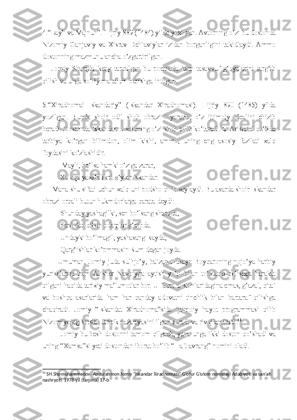 4.“Layli va Majnun”. Hijriy 889 (1484) yilda yozilgan. Avtorning o‘zi bu dostonda
Nizomiy   Ganjaviy   va   Xisrav   Dehlaviylar   izidan   borganligini   takidlaydi.   Ammo
dostonning mazmunu ancha o‘zgartirilgan. 
      Jomiy   Sharqda   keng   tarqalgan   bu   poemada   ham   tasavvuf   g‘oyalarini   targ‘ib
qilish va unga so‘fiyona talqin berishga intilgan.
5.“Xiradnomai   Iskandariy”   (Iskandar   Xiradnomasi).   Hijriy   890   (1485)   yilda
yozilgan.   Bunda   shoir   odil   shoh   obrazini   yaratib,   o‘z   ijtimoiy   idealini   chizib
beradi. Dostonda Iskandarno xalqning o‘zi shoh qilib ko‘taradi. U Aristotel qo‘lida
tarbiya   ko‘rgan   bilimdon,   olim   kishi,   ammo,   uning   eng   asosiy   fazilati   xalq
foydasini ko‘zlashidir.
           Mayli, bo‘lsa hamki o‘ziga zarar,
          Xalqqa yaxshilikni o‘ylar Iskandar.
     Mana shu sifati uchun xalq uni podsho qilib saylaydi. Bu asarda shoir Iskandar
obrazi orqali butun hukmdorlarga qarata deydi:
Shunday yashagilki, sen bo‘lsang sharqda, 
Seni duo qilsin odamlar g‘arbda.
Undayki bo‘lmagil, yashasang Rayda,
Qarg‘ishlar ko‘pmmasin Rum degan joyda.
            Umuman,   Jomiy   juda   sulhjo‘y,   ba`zan   Husayn   Boyqaroning   nojo‘ya   harbiy
yurishlarini   ham   Alisher   Navoiyga   aytish   yo‘li   bilan   to‘xtatib   qolishga   harakat
qilgani haqida tarixiy ma’lumotlar bor. U faqat dostonlaridagina emas, g‘azal, qita`
va   boshqa   asarlarida   ham   har   qanday   adovatni   tinchlik   bilan   bartaraf   qilishga
chaqiradi.   Jomiy   “Iskandat   Xiradnoma”sida   ijtimoiy   hayot   programmasi   qilib
Nizomiyning sotsial utopik nazariyasini ilgari suradi va rivojlantiradi. 13
               Jomiy bu besh dostonni tamom qilgach, yana unga ikki doston qo‘shadi va
uning “Xamsa”si yeti dostondan iborat bo‘lib “Haft avrang” nomini oladi.
13
 SH.Shomuhammedov. Abdurahmon Jomiy “Iskandar Xiradnomasi” G’ofur G’ulom nomidagi Adabiyoti va san’ati 
nashryoti. 1978-yil (tarjima) 17-b. 