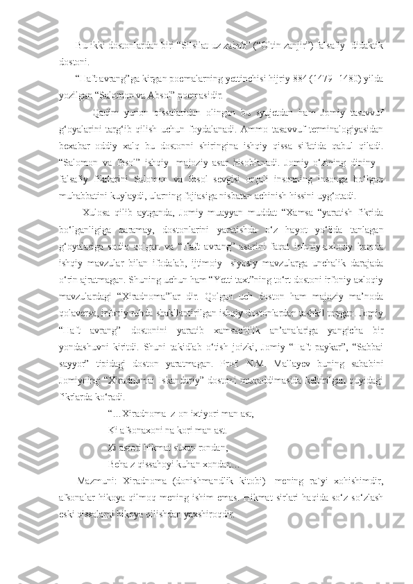        Bu ikki dostonlardan biri “Silsilat-uz zahab” (“Oltin zanjir”) falsafiy- didaktik
dostoni.
      “Haft avrang”ga kirgan poemalarning yettinchisi hijriy 884 (1479- 1480) yilda
yozilgan “Salomon va Absol” poemasidir.
            Qadim   yunon   qissalaridan   olingan   bu   syujetdan   ham   Jomiy   tasavvuf
g‘oyalarini   targ‘ib   qilish   uchun   foydalanadi.   Ammo   tasavvuf   terminalogiyasidan
bexabar   oddiy   xalq   bu   dostonni   shiringina   ishqiy   qissa   sifatida   qabul   qiladi.
“Salomon   va   Ibsol”   ishqiy-   majoziy   asar   hisoblanadi.   Jomiy   o‘zining   dininy   -
falsafiy   fikrlarini   Salomon   va   Ibsol   sevgisi   orqali   insonning   insonga   bo‘lgan
muhabbatini kuylaydi, ularning fojiasiga nisbatan achinish hissini uyg‘otadi.
          Xulosa   qilib   aytganda,   Jomiy   muayyan   muddat   “Xamsa   “yaratish   fikrida
bo‘lganligiga   qaramay,   dostonlarini   yaratishda   o‘z   hayot   yo‘lida   tanlagan
g‘oyalariga   sodiq   qolgan   va   “Haft   avrang”   asarini   faqat   irfoniy-axloqiy   hamda
ishqiy   mavzular   bilan   ifodalab,   ijtimoiy   -siyosiy   mavzularga   unchalik   darajada
o‘rin ajratmagan. Shuning uchun ham “Yetti taxt”ning to‘rt dostoni irfoniy-axloqiy
mavzulardagi   “Xiradnoma”lar   dir.   Qolgan   uch   doston   ham   majoziy   ma’noda
qolaversa, irfoniy ruhda shakllantirilgan ishqiy dostonlardan tashkil topgan. Jomiy
“Haft   avrang”   dostonini   yaratib   xamsachilik   an’analariga   yangicha   bir
yondashuvni   kiritdi.   Shuni   takidlab   o‘tish   joizki,   Jomiy   “Haft   paykar”,   “Sabbai
sayyor”   tipidagi   doston   yaratmagan.   Prof.   N.M.   Mallayev   buning   sababini
Jomiyning   “Xiradnomai   Iskandariy”   dostoni   muqaddimasida   keltirilgan   quyidagi
fikrlarda ko‘radi.
  “…Xiradnoma  z-on ixtiyori man ast,
Ki afsonaxoni na kori man ast. 
Zi asrori hikmat suxan rondan,
  Beha z qissahoyi kuhan xondan…
      Mazmuni:   Xiradnoma   (donishmandlik   kitobi)-   mening   ra`yi   xohishimdir,
afsonalar   hikoya   qilmoq   mening   ishim   emas.   Hikmat   sirlari   haqida   so‘z   so‘zlash
eski qissalarni hikoya qilishdan yaxshiroqdir.
   