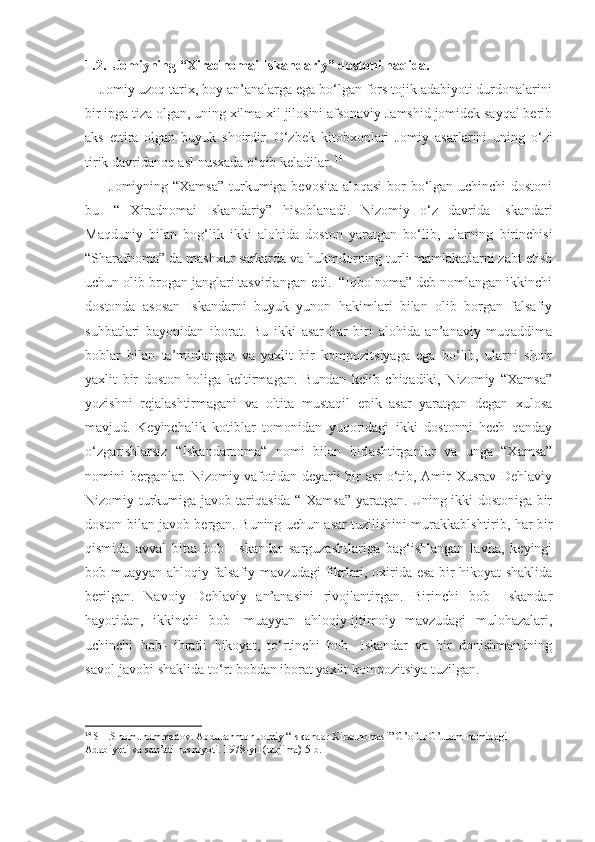 1.2.    Jomiyning “Xiradnomai Iskandariy” dostoni haqida. 
    Jomiy uzoq tarix, boy an’analarga ega bo‘lgan fors tojik adabiyoti durdonalarini
bir ipga tiza olgan, uning xilma-xil jilosini afsonaviy Jamshid jomidek sayqal berib
aks   ettira   olgan   buyuk   shoirdir.  
O‘zbek   kitobxonlari   Jomiy   asarlarini   uning   o‘zi
tirik davridanoq asl nusxada o‘qib keladilar.   14
         Jomiyning “Xamsa”  turkumiga bevosita aloqasi  bor bo‘lgan uchinchi  dostoni
bu-   “   Xiradnomai   Iskandariy”   hisoblanadi.   Nizomiy   o‘z   davrida   Iskandari
Maqduniy   bilan   bog‘lik   ikki   alohida   doston   yaratgan   bo‘lib,   ularning   birinchisi
“Sharafnoma” da mashxur sarkarda va hukmdorning turli mamlakatlarni zabt etish
uchun olib brogan janglari tasvirlangan edi.  “Iqbolnoma” deb nomlangan ikkinchi
dostonda   asosan   Iskandarni   buyuk   yunon   hakimlari   bilan   olib   borgan   falsafiy
suhbatlari   bayonidan   iborat.   Bu   ikki   asar   har   biri   alohida   an’anaviy   muqaddima
boblar   bilan   ta’minlangan   va   yaxlit   bir   kompozitsiyaga   ega   bo‘lib,   ularni   shoir
yaxlit   bir   doston   holiga   keltirmagan.   Bundan   kelib   chiqadiki,   Nizomiy   “Xamsa”
yozishni   rejalashtirmagani   va   oltita   mustaqil   epik   asar   yaratgan   degan   xulosa
mavjud.   Keyinchalik   kotiblar   tomonidan   yuqoridagi   ikki   dostonni   hech   qanday
o‘zgarishlarsiz   “Iskandarnoma“   nomi   bilan   birlashtirganlar   va   unga   “Xamsa”
nomini berganlar. Nizomiy vafotidan deyarli bir asr o‘tib, Amir Xusrav Dehlaviy
Nizomiy turkumiga javob tariqasida “ Xamsa” yaratgan. Uning ikki dostoniga bir
doston bilan javob bergan. Buning uchun asar tuzilishini murakkablshtirib, har bir
qismida   avval   bitta   bob-   Iskandar   sarguzashtlariga   bag‘ishlangan   lavha,   keyingi
bob muayyan ahloqiy-falsafiy mavzudagi fikrlari, oxirida esa bir hikoyat shaklida
berilgan .   Navoiy   Dehlaviy   an’anasini   rivojlantirgan.   Birinchi   bob-   Iskandar
hayotidan,   ikkinchi   bob-   muayyan   ahloqiy-ijtimoiy   mavzudagi   mulohazalari,
uchinchi   bob-   ibratli   hikoyat,   to‘rtinchi   bob-   Iskandar   va   bir   donishmandning
savol-javobi shaklida to‘rt bobdan iborat yaxlit kompozitsiya tuzilgan.
14
 SH.Shomuhammedov. Abdurahmon Jomiy “Iskandar Xiradnomasi” G’ofur G’ulom nomidagi 
Adabiyoti va san’ati nashryoti. 1978-yil (tarjima) 5-b. 