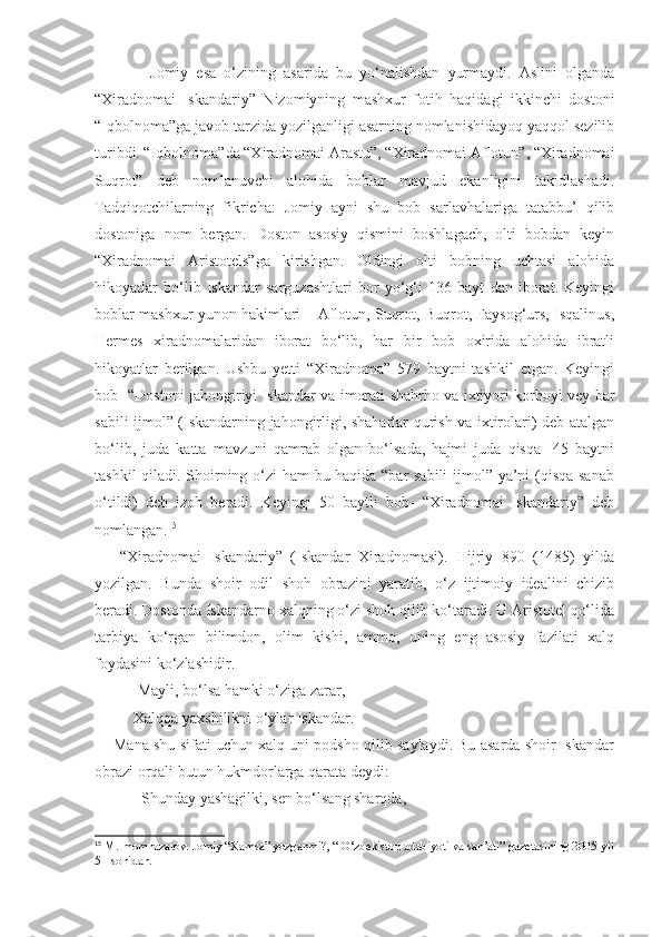               Jomiy   esa   o‘zining   asarida   bu   yo‘nalishdan   yurmaydi.   Aslini   olganda
“Xiradnomai   Iskandariy”   Nizomiyning   mashxur   fotih   haqidagi   ikkinchi   dostoni
“Iqbolnoma”ga javob tarzida yozilganligi asarning nomlanishidayoq yaqqol sezilib
turibdi. “Iqbolnoma”da “Xiradnomai Arastu”, “Xiradnomai Aflotun”, “Xiradnomai
Suqrot”   deb   nomlanuvchi   alohida   boblar   mavjud   ekanligini   takidlashadi.
Tadqiqotchilarning   fikricha:   Jomiy   ayni   shu   bob   sarlavhalariga   tatabbu’   qilib
dostoniga   nom   bergan.   Doston   asosiy   qismini   boshlagach,   olti   bobdan   keyin
“Xiradnomai   Aristotels”ga   kirishgan.   Oldingi   olti   bobning   uchtasi   alohida
hikoyatlar   bo‘lib   Iskandar   sarguzashtlari   bor   yo‘g‘i   136   bayt   dan   iborat.   Keyingi
boblar mashxur yunon hakimlari – Aflotun, Suqrot, Buqrot, Faysog‘urs, Isqalinus,
Hermes   xiradnomalaridan   iborat   bo‘lib,   har   bir   bob   oxirida   alohida   ibratli
hikoyatlar   berilgan.   Ushbu   yetti   “Xiradnoma”   579   baytni   tashkil   etgan.   Keyingi
bob- “Dostoni jahongiriyi Iskandar va imorati shahrho va ixtiyori korhoyi vey bar
sabili ijmol” (Iskandarning jahongirligi, shaharlar qurish va ixtirolari) deb atalgan
bo‘lib,   juda   katta   mavzuni   qamrab   olgan   bo‘lsada,   hajmi   juda   qisqa-   45   baytni
tashkil qiladi. Shoirning o‘zi  ham bu haqida “bar sabili  ijmol” ya’ni (qisqa sanab
o‘tildi)   deb   izoh   beradi.   Keyingi   50   baytli   bob-   “Xiradnomai   Iskandariy”   deb
nomlangan. 15
   
      “Xiradnomai   Iskandariy”   (Iskandar   Xiradnomasi).   Hijriy   890   (1485)   yilda
yozilgan.   Bunda   shoir   odil   shoh   obrazini   yaratib,   o‘z   ijtimoiy   idealini   chizib
beradi. Dostonda Iskandarno xalqning o‘zi shoh qilib ko‘taradi. U Aristotel qo‘lida
tarbiya   ko‘rgan   bilimdon,   olim   kishi,   ammo,   uning   eng   asosiy   fazilati   xalq
foydasini ko‘zlashidir.
           Mayli, bo‘lsa hamki o‘ziga zarar,
          Xalqqa yaxshilikni o‘ylar Iskandar.
     Mana shu sifati uchun xalq uni podsho qilib saylaydi. Bu asarda shoir Iskandar
obrazi orqali butun hukmdorlarga qarata deydi:
            Shunday yashagilki, sen bo‘lsang sharqda, 
15
 M.Imomnazarov. Jomiy “Xamsa” yozganmi?, “ O‘zbekiston adabiyoti va san’ati” gazetasining 2005-yil
51-sonidan. 