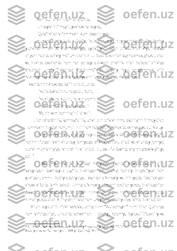            Seni duo qilsin odamlar g‘arbda.
            Undayki bo‘lmagil, yashasang Rayda,
            Qarg‘ishlar ko‘pmmasin Rum degan joyda.
          Umuman,   Jomiy   juda   sulhjo‘y,   ba`zan   Husayn   Boyqaroning   nojo‘ya   harbiy
yurishlarini   ham   Alisher   Navoiyga   aytish   yo‘li   bilan   to‘xtatib   qolishga   harakat
qilgani haqida tarixiy ma’lumotlar bor. U faqat dostonlaridagina emas, g‘azal, qita`
va   boshqa   asarlarida   ham   har   qanday   adovatni   tinchlik   bilan   bartaraf   qilishga
chaqiradi.   Jomiy   “Iskandar   Xiradnoma”sida   ijtimoiy   hayot   programmasi   qilib
Nizomiyning sotsial utopik nazariyasini ilgari suradi va rivojlantiradi.
  Iskandar bir shaxarga kelib qoladi, unda:
             Na badavlat boru na gado, faqir,
             Na shohu na sulton, na xonu amir.
             Barobar molining ulushi, moli-
             Va bir xam barining hol-ahvoli.
       Ular ocharchilik, kambag‘allik, urish-qon to‘kish nima ekanligini bilmaydilar.
Hammasini boyligi ham, mol- holi ham barobar, hammasida eshiksiz va qulfsiz uy.
             Jomiy hamma joyda shunday hayot qurish kerak deb takidlamasada,, ammo
har bir o‘qigan kishi shunday jamiyatga erishishni orzu qiladi va shunday jamiyat
qurish mumkinligiga ishonch hosil qiladi. Bu esa o‘z davrida eng progressiv g‘oya
edi. 16
              Malumki,   Iskandar   haqidagi   rivoyatlar   Iskandar   Sharqqa   hujum   qilib
kelayotgan   davridayoq   tug‘ila   boshlagan   edi.   Uning   haqiqiy   biografiyasi   ham
yozilgan,   ammo   badiiy   adabiyotga   Iskandar   afsonaviy   va   nihoyatda   ideallashgan
shaxs   sifatida   kirib   keladi.   Uning   afsonaviy   obrazini   arablar   yarata   boshlaganlar.
Avvalo,   misrliklar   Kallisfen   degan   noma’lum   shaxs   nomidan   Iskandar   haqida
roman yaratadilar. So‘ng eronliklar ham uni yozma adabiyotiga kirita boshladilar. 
     Shuni qayd qilib o‘tish kerakki, uning nomi “Zulqarnayn “ nomi bilan Qur`onga
ham  kiritilganligi,  u haqida  tarixchilar  –  Tabariy, Balamiy,  faylasuf   G‘azzoliy  va
16
 SH.Shomuhammedov. Abdurahmon Jomiy “Iskandar Xiradnomasi” G’ofur G’ulom nomidagi 
Adabiyoti va san’ati nashryoti. 1978-yil (tarjima) 18-b. 