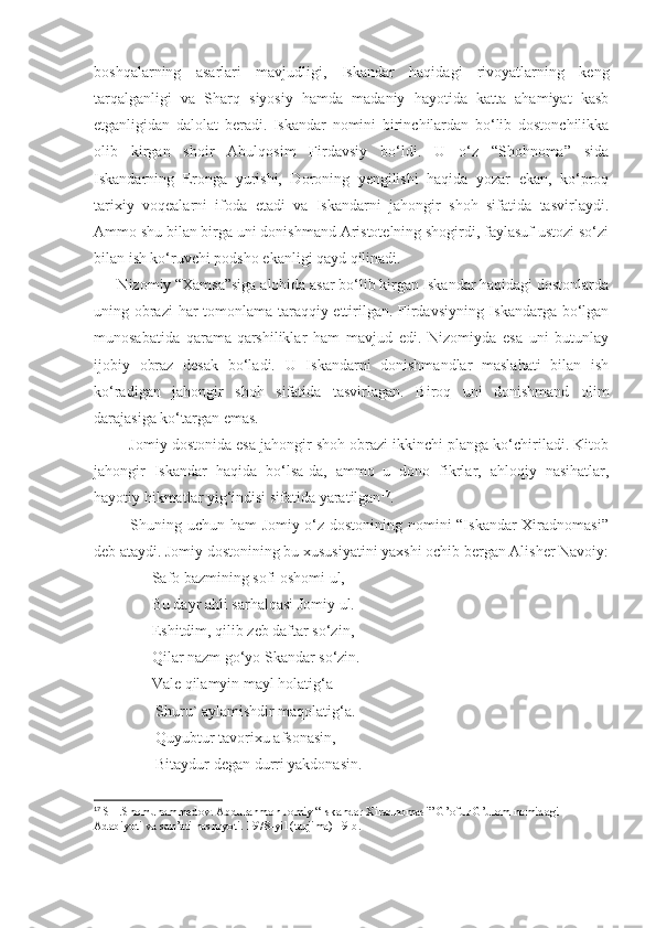 boshqalarning   asarlari   mavjudligi,   Iskandar   haqidagi   rivoyatlarning   keng
tarqalganligi   va   Sharq   siyosiy   hamda   madaniy   hayotida   katta   ahamiyat   kasb
etganligidan   dalolat   beradi.   Iskandar   nomini   birinchilardan   bo‘lib   dostonchilikka
olib   kirgan   shoir   Abulqosim   Firdavsiy   bo‘ldi.   U   o‘z   “Shohnoma”   sida
Iskandarning   Eronga   yurishi,   Doroning   yengilishi   haqida   yozar   ekan,   ko‘proq
tarixiy   voqealarni   ifoda   etadi   va   Iskandarni   jahongir   shoh   sifatida   tasvirlaydi.
Ammo shu bilan birga uni donishmand Aristotelning shogirdi, faylasuf ustozi so‘zi
bilan ish ko‘ruvchi podsho ekanligi qayd qilinadi.
      Nizomiy “Xamsa”siga alohida asar bo‘lib kirgan Iskandar haqidagi dostonlarda
uning obrazi har tomonlama taraqqiy ettirilgan. Firdavsiyning Iskandarga bo‘lgan
munosabatida   qarama-qarshiliklar   ham   mavjud   edi.   Nizomiyda   esa   uni   butunlay
ijobiy   obraz   desak   bo‘ladi.   U   Iskandarni   donishmandlar   maslahati   bilan   ish
ko‘radigan   jahongir   shoh   sifatida   tasvirlagan.   Biroq   uni   donishmand   olim
darajasiga ko‘targan emas.
         Jomiy dostonida esa jahongir shoh obrazi ikkinchi planga ko‘chiriladi. Kitob
jahongir   Iskandar   haqida   bo‘lsa-da,   ammo   u   dono   fikrlar,   ahloqiy   nasihatlar,
hayotiy hikmatlar yig‘indisi sifatida yaratilgan 17
.
             Shuning uchun ham Jomiy o‘z dostonining nomini “Iskandar Xiradnomasi”
deb ataydi. Jomiy dostonining bu xususiyatini yaxshi ochib bergan Alisher Navoiy:
               Safo bazmining sofi oshomi ul,
               Bu dayr ahli sarhalqasi Jomiy ul.
               Eshitdim, qilib zeb daftar so‘zin,
               Qilar nazm go‘yo Skandar so‘zin.
               Vale qilamyin mayl holatig‘a
                Shuru` aylamishdir maqolatig‘a.
                Quyubtur tavorixu afsonasin,
                Bitaydur degan durri yakdonasin.
17
 SH.Shomuhammedov. Abdurahmon Jomiy “Iskandar Xiradnomasi” G’ofur G’ulom nomidagi 
Adabiyoti va san’ati nashryoti. 1978-yil (tarjima) 19-b. 