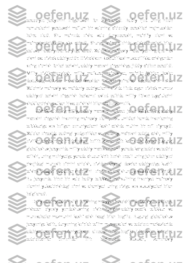 taraqqiyot   jarayonini   o‘rganuvchi   fan   hisoblanadi.   Badiiy   ijod   uning   nodir
namunalarini   yaratuvchi   ma’lum   bir   xalqning   e’tiqodiy   qarashlari   majmuasidan
bahra   oladi.   Shu   ma’noda   o‘sha   xalq   dunyoqarashi,   ma’rifiy   olami   va
ma’naviyatini   badiiy   aks   ettiradi.   Shunga   ko‘ra,   alohida   xalqlar   nomlari   bilan
ataluvchi adabiyotlar dunyoga keladi. Xalqimiz ma’naviy madaniyatining ajralmas
qismi esa o‘zbek adabiyotidir. O‘zbekiston Respublikasi mustaqillikka erishgandan
so‘ng o‘tmish  fanlari   tarixini, adabiy  merosni   o‘rganishga  jiddiy e’tibor  qaratildi.
Milliy   o‘zlikni   anglash,   milliy   mafkura,   ma’naviyat,   ma’rifat   kabilar   Davlat
dasturidagi   dolzarb   masalalar   sirasidan   ustuvor   yo‘nalish   sifatida   o‘rin   oldi.
Xalqimiz ma’naviy va ma’daniy qadriyatlarini o‘zida ifoda etgan o‘zbek mumtoz
adabiyoti   tarixini   o‘rganish   barkamol   avlod   qalbida   milliy   iftixor   tuyg‘ularini
shakllantirishga ulkan hissa qo‘shishi bilan e’tiborga molik.
               O‘zbek xalqining milliy, adabiy merosini   nafaqat   jahon xalqlarining adabiy
merosini   o‘rganish   insonning   ma’naviy   olami,   orzu-umidlari   hamda   insonlarning
tafakkuriga   xos   bo‘lgan   qonuniyatlarni   kashf   etishda   muhim   bir   ro‘l   o‘ynaydi.
Xalqlar   o‘rtasida   qadimgi   yodgorliklar   va   madaniy   me’rosni   tadqiq   etish,   milliy
o‘zlikni   anglashning   bir   debochasi   bo‘lib   xizmat   qilib   kelmoqda.   Aynan   bugungi
glaballashuv jarayonida milliy adabiy meroslarimizni yanada keng tadqiq va tadbiq
etilishi, uning mohiyatiga yanada chuqur kirib borish orqali uning jahon adabiyoti
rivojidagi   munosib   o‘rnini   aniqlsh,   o‘zidan   keyingi   davrlar   adabiyotiga   kuchli
ta’sir   o‘tkazgan   ijodkorlar   me’rosini     o‘rganish   ana   shunday   vazifalardan   biridir.
Bu   jarayonda   biror   bir   xalq   badiiy   tafakkuri   mahsulining   insoniyat   ma’naviy
olamini   yuksaltirishdagi   o‘rni   va   ahamiyati   uning   o‘ziga   xos   xususiyatlari   bilan
belgilanadi.
        Dunyo adabiyotshunosligi tarixining muayyan bosqichlarida adabiy hodisalarga
nisbatan   qiyosiy   yondashuvning   o‘sib   borishi   adabiy-estetik   tafakkur   va
munosabatlar   mazmunini   kashf   etish   istagi   bilan   bog‘liq.   Bugungi   glaballashuv
jarayoniga kelib, dunyoning ko‘plab ta’lim muassasalari va tadqiqot markazlarida
adabiyotlararo   va   madaniyatlararo   aloqalar   bilan   bog‘liq   izlanishlar   ko‘pgina
tadqiqotchilar   tomonidan   olib   borilmoqda.   Xususan,   zamonaviy 