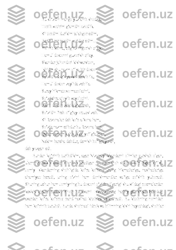                 Bu so‘zdin mango yuzlanib shodlik,
                Topib xotirim g‘amdin ozodlik.
                Ki topdim durikim talabgor edim,
                Berib umr naqdin xaridor edim…
                Yo‘nib xoma, qog‘oz nigorish qilay,
                Hamul dostonni guzorish qilay.
                Skandar jahondori kishvarsiton,
                Ishidin chu nazm o‘lsa bir doston.
                So‘zidin dog‘i yaxshi tarkib ila,
                Hamul doston zaylida zeb ila.
                Suray hikmatoso maqolatini,
                So‘z ichra ajoyib xayolotini.
                Berib doston zebi elg‘a fireb,
                So‘zidin fireb o‘lg‘ay ortuqsi zeb.
                Ki farzonalar deb ko‘p afsona ham,
                So‘zin nazm etibdur bu farzona ham.
                Qadam ursam ushbu ikki yo‘lg‘a men,
                Nekim barcha debdur, demish bo‘lg‘aymen,
deb yozgan edi.
         Bundan  ko‘rinib  turibdikim,  agar   Nizomiy Iskandarni   olimlar   qurshab   olgan,
ularning ilmu hikmati bilan ish tutadigan jahongir shoh sifatida ta’riflagan bo‘lsa,
Jomiy   Iskandarning   shohligida   ko‘ra   ko‘proq   uning   hikmatlariga,   nasihatlariga
ahamiyat   beradi,   uning   o‘zini   ham   donishmandlar   safiga   qo‘shib   yuboradi.
Shuning uchun ham Jomiyning bu dostoni o‘zidan ilgarigi shu xildagi poemalardan
keskin   ajralib   turadi.   Shoir   bu   asarni   Iskandarning   harbiy   yurishlari   haqidagi
asardan   ko‘ra   ko‘proq   pand-nasihat   kitobiga   aylantiradi.   Bu   kitobning   nomidan
ham ko‘rinib turubdi. Bunda shoir aql-idrok va bilimning kishi hayotidagi, shohlar 