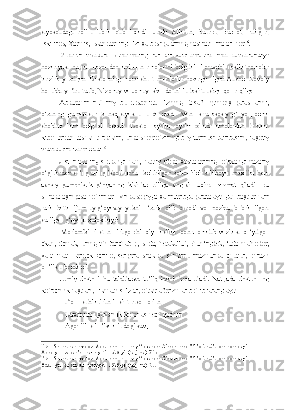 siyosatidagi   rolini   ifoda   etib   beradi.   Unda   Aflotun,   Suqrot,   Buqrot,   Pifagor,
Iskilinos, Xarmis, Iskandarning o‘zi va boshqalarning nasihatnomalari bor 18
.
          Bundan   tashqari   Iskandarning   har   bir   xatti-harakati   ham   naqshbandiya
nazariyasi   nuqtai   nazaridan   axloq   normalarini   belgilab   beruvchi   nasihatnomalar
tarzida yozilgan. Dostonning mana shu tomonlarini nazarga olgan Alisher Navoiy
har ikki yo‘lni tutib, Nizomiy va Jomiy Iskandarini birlashtirishga qaror qilgan.
          Abdurahmon   Jomiy   bu   dostonida   o‘zining   falsafi   -ijtimoiy   qarashlarini,
o‘zining   gumanistik   konsepsiyasini   ifoda   etadi.   Mana   shu   asosiy   g‘oya   poema
shaklini   ham   belgilab   beradi.   Doston   ayrim-   ayrim   xiradnoamalardan,   hikmat
kitoblaridan tashkil topdikim, unda shoir o‘zining boy turmush tajribasini, hayotiy
tadqiqotini izhor etadi 19
.
            Doston   tilining   soddaligi   ham,   badiiy   ifoda   vositalarining   lo‘ndaligi   nazariy
o‘gitlardan so‘ng uning isboti uchun keltirilgan katta- kichik hikoyat-masallar ham
asosiy   gumanistik   g‘oyaning   kishilar   diliga   singishi   uchun   xizmat   qiladi.   Bu
sohada ayniqasa bo‘limlar oxirida soqiyga va mutribga qarata aytilgan baytlar ham
juda   katta   ijtimoiy-g‘oyaviy   yukni   o‘zida   olib   boradi   va   mazkur   bobda   ilgari
surilgan g‘oyani xulosalaydi.
              Modomiki   doston   oldiga   ahloqiy   nasihat,   pandnomalik   vazifasi   qo‘yilgan
ekan,   demak,   uning   tili   barchabop,   soda,   betakalluf,   shuningdek,   juda   ma’nodor,
xalq   maqollaridek   serjilo,   serqirra   shaklda   shinamu   mazmunda   chuqur,   obrazli
bo‘lishi kerak edi.
            Jomiy   dostoni   bu   talablarga   to‘liq   javob   bera   oladi.   Natijada   dostonning
ko‘pchilik baytlari, hikmatli so‘zlar, o‘tkir aforizmlar bo‘lib jaranglaydi:
              Dono suhbatidin bosh tortsa nodon,
              Davrondan yaxshilik ko‘rmas hech qachon.
              Agar iflos bo‘lsa ariqdagi suv,
18
 SH.Shomuhammedov. Abdurahmon Jomiy “Iskandar Xiradnomasi” G’ofur G’ulom nomidagi 
Adabiyoti va san’ati nashryoti. 1978-yil (tarjima) 20-b.
19
 SH.Shomuhammedov. Abdurahmon Jomiy “Iskandar Xiradnomasi” G’ofur G’ulom nomidagi 
Adabiyoti va san’ati nashryoti. 1978-yil (tarjima) 20-b. 