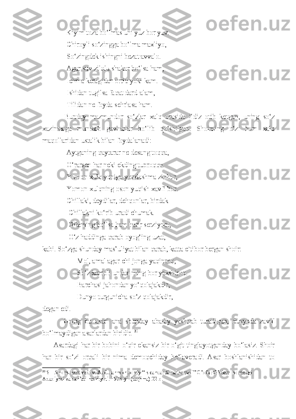               Kiyim toza bo‘lmas uni yuz bor yuv.
              Chiroyli so‘zingga bo‘lma maxliyo,
              So‘zingdek ishingni bezat avvalo.
              Agar suv zilolu shakar bo‘lsa ham,
              Ichma keragidan ortiq yoki kam.
              Ishidan tugilsa faqat dard-alam,
              Tilidan ne foyda sehrlasa ham.
            Bunday   mazmundor   so‘zlar   xalq   orasida   ildiz   otib   ketgan,   uning   so‘z
xazinasiga   munosib   gavharlar   bo‘lib   qo‘shilgan.   Shoirning   o‘zi   ham   xalq
maqollaridan ustalik bilan foydalanadi:
              Aytganing qaytarar ne desang toqqa,
              O‘rarsen har neki ekding tuproqqa.
              Yomon xulq yoniga yondoshma zinhor,
              Yomon xulqning oson yuqish xavfi bor.
              Chillaki, deydilar, dehqonlar, birdak
               Chillakni ko‘rib uradi chumak.
               Gilaming bo‘lsa ham harir serziynat,
               O‘z haddinga qarab oyog‘ing uzat,-
kabi. So‘zga shunday mas’uliyat bilan qarab, katta e`tibor bergan shoir:
                    Mol, amal agar-chi jonga yaqinroq,
                    So‘z kamoli undan ming bor yaxshiroq.
                    Barchasi jahondan yo‘qolajakdir,
                    Dunyo turgunicha so‘z qolajakdir,-
degan edi.
            Uning   bu   asari   ana   shunday   abadiy   yashnab   turadigan,   dunyoda   zavol
bo‘lmaydigan asarlardan biridir.  20
         Asardagi har bir bobini o‘qir ekansiz bir o‘git tinglayotganday bo‘lasiz. Shoir
har   bir   so‘zi   orqali   bir   nima   demoqchiday   bo‘laveradi.   Asar   boshlanishidan   to
20
 SH.Shomuhammedov. Abdurahmon Jomiy “Iskandar Xiradnomasi” G’ofur G’ulom nomidagi 
Adabiyoti va san’ati nashryoti. 1978-yil (tarjima) 22-b. 