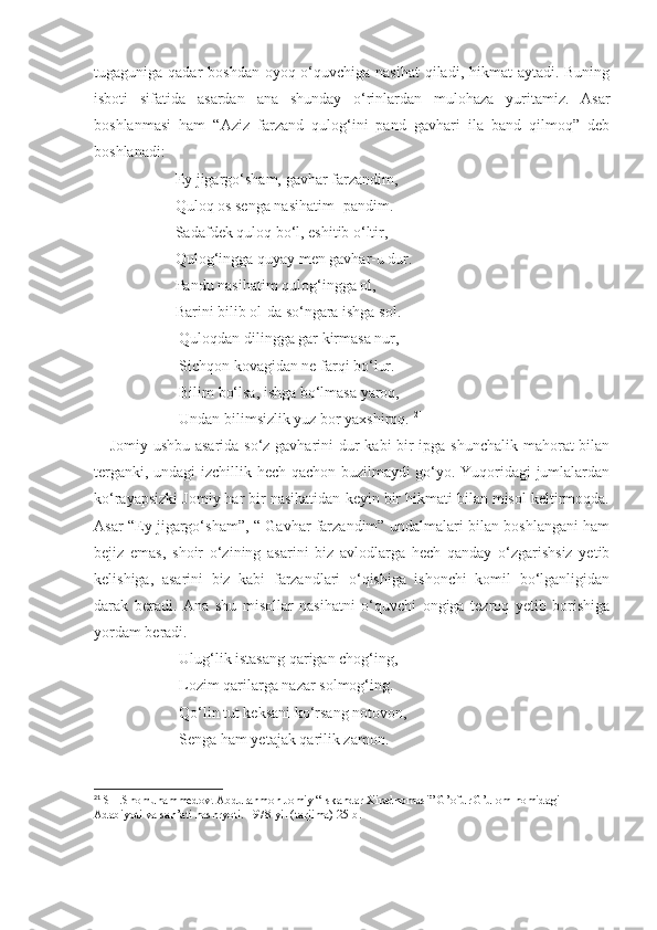 tugaguniga qadar  boshdan oyoq o‘quvchiga nasihat  qiladi, hikmat  aytadi. Buning
isboti   sifatida   asardan   ana   shunday   o‘rinlardan   mulohaza   yuritamiz.   Asar
boshlanmasi   ham   “Aziz   farzand   qulog‘ini   pand   gavhari   ila   band   qilmoq”   deb
boshlanadi:
                     Ey jigargo‘sham, gavhar farzandim,
                     Quloq os senga nasihatim- pandim.
                     Sadafdek quloq bo‘l, eshitib o‘ltir,
                     Qulog‘ingga quyay men gavhar-u dur.
                     Pandu nasihatim qulog‘ingga ol,
                     Barini bilib ol-da so‘ngara ishga sol.
                      Quloqdan dilingga gar kirmasa nur,
                      Sichqon kovagidan ne farqi bo‘lur.
                      Bilim bo‘lsa, ishga bo‘lmasa yaroq,
                      Undan bilimsizlik yuz bor yaxshiroq.  21
     Jomiy ushbu asarida so‘z gavharini  dur kabi bir  ipga shunchalik  mahorat bilan
terganki, undagi izchillik hech qachon buzilmaydi go‘yo. Yuqoridagi jumlalardan
ko‘rayapsizki Jomiy har bir nasihatidan keyin bir hikmati bilan misol keltirmoqda.
Asar “Ey jigargo‘sham”, “ Gavhar farzandim” undalmalari bilan boshlangani ham
bejiz   emas,   shoir   o‘zining   asarini   biz   avlodlarga   hech   qanday   o‘zgarishsiz   yetib
kelishiga,   asarini   biz   kabi   farzandlari   o‘qishiga   ishonchi   komil   bo‘lganligidan
darak   beradi.   Ana   shu   misollar   nasihatni   o‘quvchi   ongiga   tezroq   yetib   borishiga
yordam beradi. 
                      Ulug‘lik istasang qarigan chog‘ing,
                      Lozim qarilarga nazar solmog‘ing.
                      Qo‘lin tut keksani ko‘rsang notovon,
                      Senga ham yetajak qarilik zamon. 
21
 SH.Shomuhammedov. Abdurahmon Jomiy “Iskandar Xiradnomasi” G’ofur G’ulom nomidagi 
Adabiyoti va san’ati nashryoti. 1978-yil (tarjima) 25-b. 