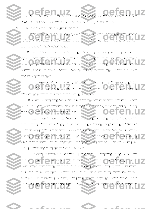 II BOB. JOMIYNING  “XIRADNOMAI ISKANDARIY” VA NAVOIYNING
“SADDI ISKANDARIY” DOSTONLARINING QIYOSIY TAHLILI.
2.1  Dostonlarda orifona hikoyatlar talqini.
          O‘rta   asrlarda   nazira   bog‘lash,   asarlardan   tasirlanib   o‘zining   asarini   yozish
nafaqat   she’riyatda,   she’riy   dostonlarda,   shu   qatori   xamsachilik   ananasida   ham
birmuncha ko‘p ko‘zga tashlanadi.
         Xamsachilik an’anasini boshlab bergan Nizomiy Ganjaviy va uning izdoshlari
aynan   fikrimizni   dalillaydi.   Nizomiy   boshlab   bergan   an'ana   asosida   yaratilgan
Navoiyning   “Xamsa”   dostonida   bevosita   o‘zidan   oldingi   xamsanavislarning
tasirini   sezish   mumkin.   Ammo   Navoiy   o‘z   qahramonlariga   hammadan   ham
o‘zgacha yondashgan.
                Ba’zan   esa   Alisher   Navoiy   Abdurahmon   Jomiyning   “Haft   avrang”idan
namuna sifatida foydalangan degan xulosalar  ham mavjuddirki, Jomiy va Navoiy
o‘rtasidagi yaqin munosabatlar hech kimga sir emas.
       Xususan, Navoiyning Naqshbandiya tariqatiga kirishida ham Jomiyning ta’siri
kuchli  bo‘lgan. Ular   o‘rtasida  nafaqat   shogirdlik,  do‘stlik,  balki   ma’naviy  -  ruhiy
jihatdan hammaslaklik ham mavjud edi.
              Butun   hayoti   davomida   Navoiyning   ustoziga   sodiqligi   har   jabhada   sezilib
turdi. Jomiy o‘limidan so‘ng yozilgan va unung xotirasiga bag‘ishlangan “Xamsat
ul-mutaxxayyirin” asarida ham o‘z aksini topgan. Ushbu asarda Navoiy ustozining
adabiy   jarayondagi   o‘rni   naqadar   ulug‘   ekanligini   ta’kidlab   o‘tadi.   Tasavvufiy
asarlar   mutolasini   undan   o‘rganganligini   yozadi.   Aynan   shu   jihatalr   Navoiy   va
Jomiy o‘rtasidagi ruhiy yaqinlikni ifoda etadi. 
              Navoiy   “Xamsa”   dostonining   yaratilishida   Jomiyning   o‘ziga   xos   o‘rni
borligini   har   bir   masnaviy   muqaddimasida   ta’kidlab   o‘tadi.   Navoiy   “Saddi
Iskandariy” dostonining bir  necha bobida Navoiy o‘zini  Jomiy qatorida tasvirlab,
dostonni   muvaffaqqiyatli   tamomlash   uchun   ustozidan   ruhiy-ma’naviy   madad
so‘raydi.   Hatto   asarni   yakunlab,   Jomiyning   doston   haqidagi   fikrini   bilish   uchun
uning   oldiga   ham   borganligini   aytib   o‘tgan.   Agar   Navoiyning   bu   besh   dostonini 